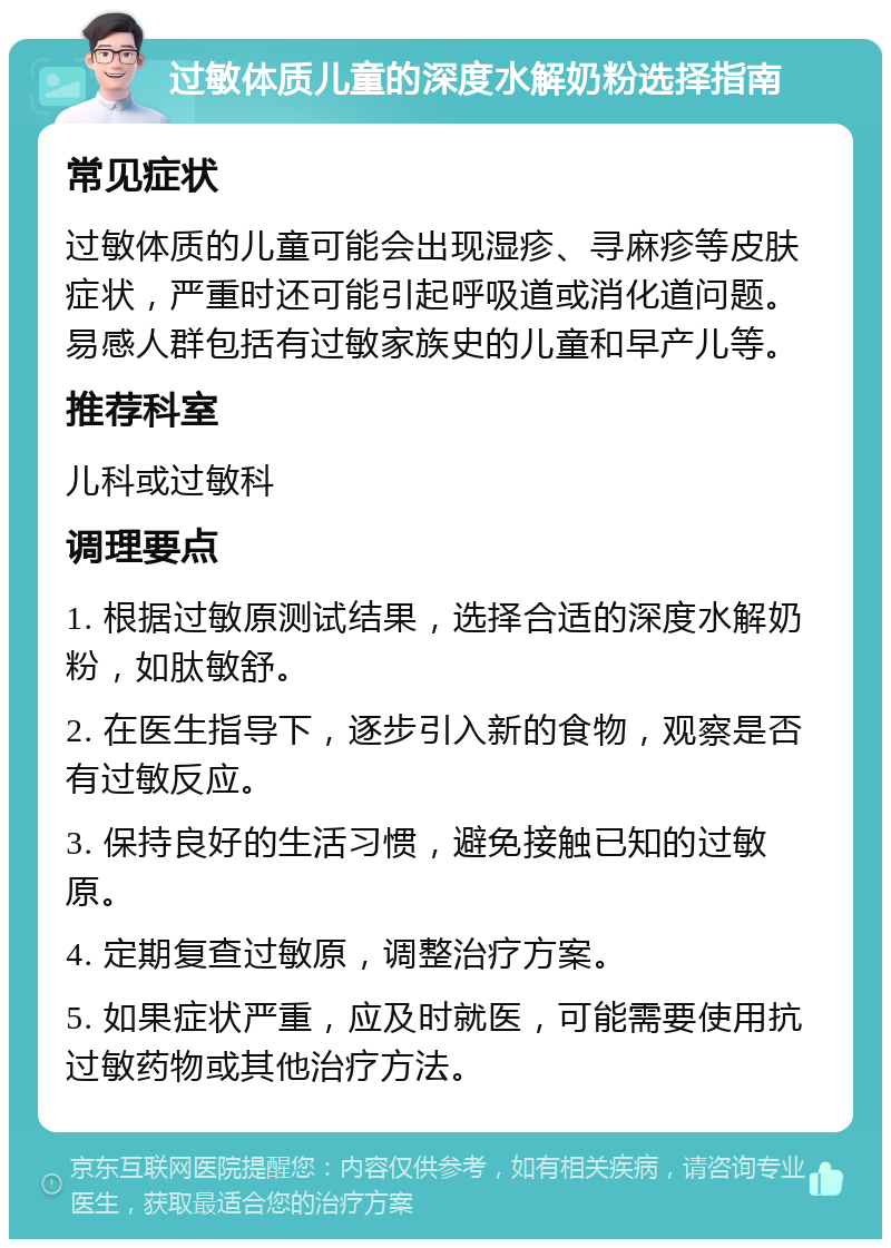 过敏体质儿童的深度水解奶粉选择指南 常见症状 过敏体质的儿童可能会出现湿疹、寻麻疹等皮肤症状，严重时还可能引起呼吸道或消化道问题。易感人群包括有过敏家族史的儿童和早产儿等。 推荐科室 儿科或过敏科 调理要点 1. 根据过敏原测试结果，选择合适的深度水解奶粉，如肽敏舒。 2. 在医生指导下，逐步引入新的食物，观察是否有过敏反应。 3. 保持良好的生活习惯，避免接触已知的过敏原。 4. 定期复查过敏原，调整治疗方案。 5. 如果症状严重，应及时就医，可能需要使用抗过敏药物或其他治疗方法。