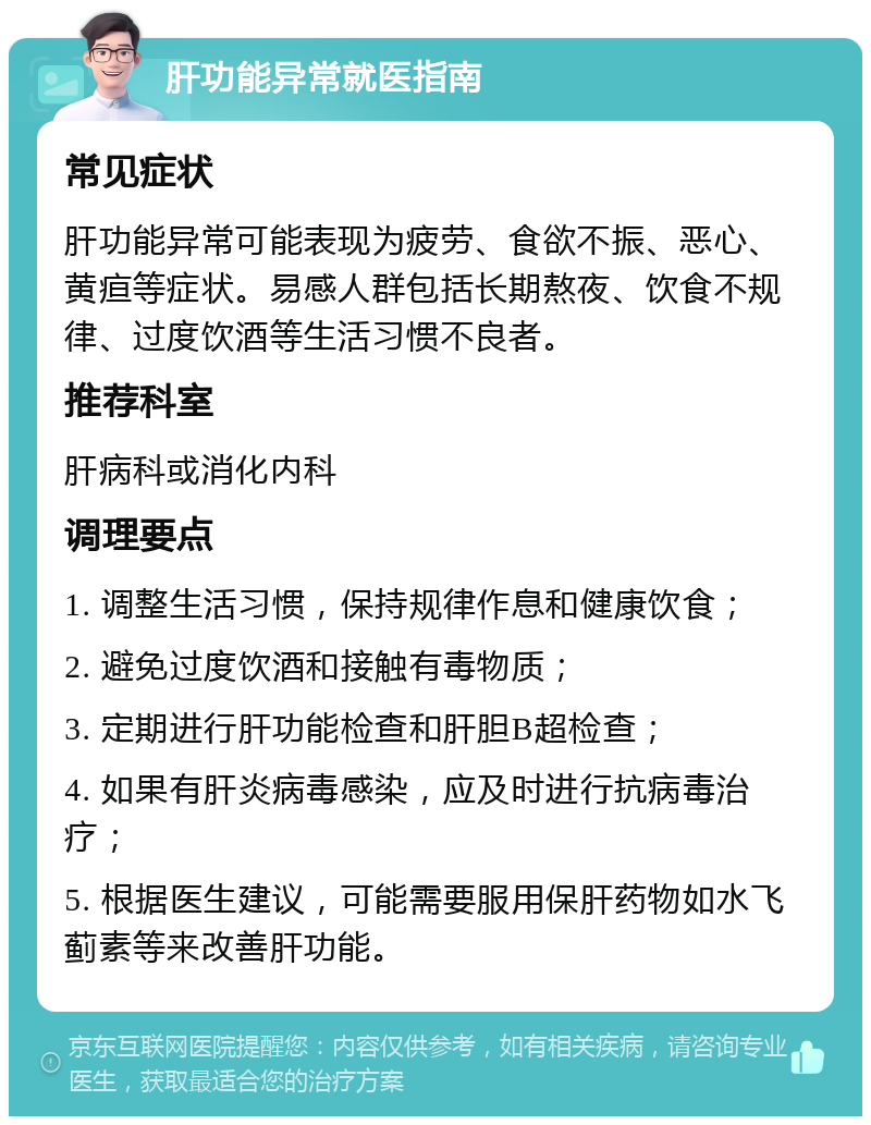 肝功能异常就医指南 常见症状 肝功能异常可能表现为疲劳、食欲不振、恶心、黄疸等症状。易感人群包括长期熬夜、饮食不规律、过度饮酒等生活习惯不良者。 推荐科室 肝病科或消化内科 调理要点 1. 调整生活习惯，保持规律作息和健康饮食； 2. 避免过度饮酒和接触有毒物质； 3. 定期进行肝功能检查和肝胆B超检查； 4. 如果有肝炎病毒感染，应及时进行抗病毒治疗； 5. 根据医生建议，可能需要服用保肝药物如水飞蓟素等来改善肝功能。