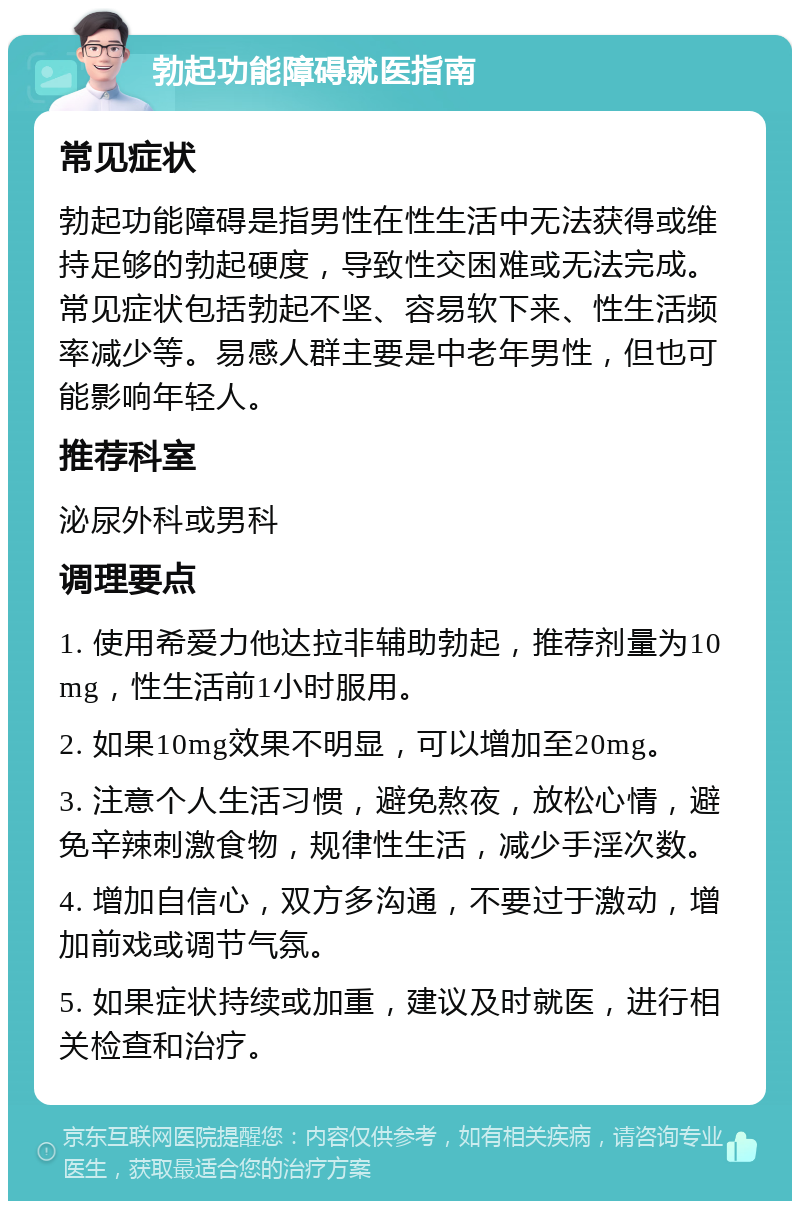 勃起功能障碍就医指南 常见症状 勃起功能障碍是指男性在性生活中无法获得或维持足够的勃起硬度，导致性交困难或无法完成。常见症状包括勃起不坚、容易软下来、性生活频率减少等。易感人群主要是中老年男性，但也可能影响年轻人。 推荐科室 泌尿外科或男科 调理要点 1. 使用希爱力他达拉非辅助勃起，推荐剂量为10mg，性生活前1小时服用。 2. 如果10mg效果不明显，可以增加至20mg。 3. 注意个人生活习惯，避免熬夜，放松心情，避免辛辣刺激食物，规律性生活，减少手淫次数。 4. 增加自信心，双方多沟通，不要过于激动，增加前戏或调节气氛。 5. 如果症状持续或加重，建议及时就医，进行相关检查和治疗。