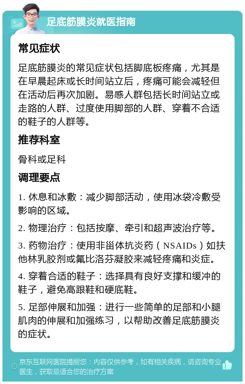 足底筋膜炎就医指南 常见症状 足底筋膜炎的常见症状包括脚底板疼痛，尤其是在早晨起床或长时间站立后，疼痛可能会减轻但在活动后再次加剧。易感人群包括长时间站立或走路的人群、过度使用脚部的人群、穿着不合适的鞋子的人群等。 推荐科室 骨科或足科 调理要点 1. 休息和冰敷：减少脚部活动，使用冰袋冷敷受影响的区域。 2. 物理治疗：包括按摩、牵引和超声波治疗等。 3. 药物治疗：使用非甾体抗炎药（NSAIDs）如扶他林乳胶剂或氟比洛芬凝胶来减轻疼痛和炎症。 4. 穿着合适的鞋子：选择具有良好支撑和缓冲的鞋子，避免高跟鞋和硬底鞋。 5. 足部伸展和加强：进行一些简单的足部和小腿肌肉的伸展和加强练习，以帮助改善足底筋膜炎的症状。