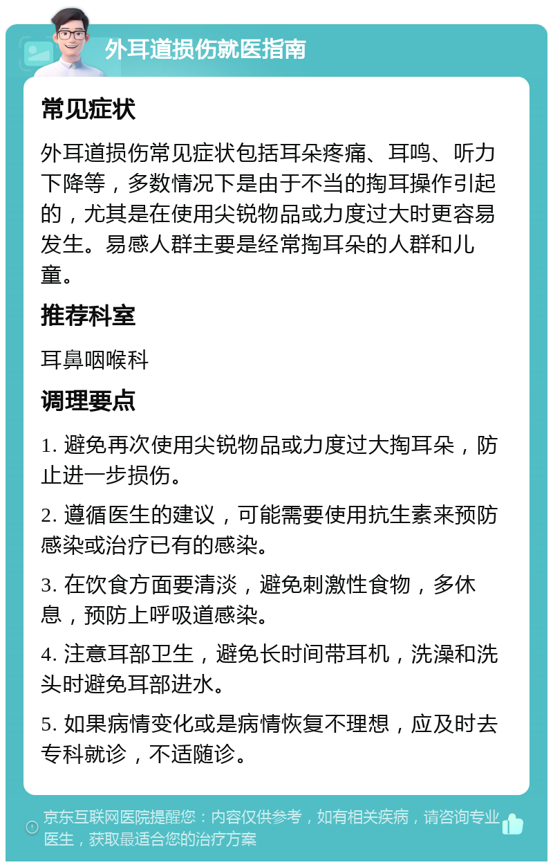 外耳道损伤就医指南 常见症状 外耳道损伤常见症状包括耳朵疼痛、耳鸣、听力下降等，多数情况下是由于不当的掏耳操作引起的，尤其是在使用尖锐物品或力度过大时更容易发生。易感人群主要是经常掏耳朵的人群和儿童。 推荐科室 耳鼻咽喉科 调理要点 1. 避免再次使用尖锐物品或力度过大掏耳朵，防止进一步损伤。 2. 遵循医生的建议，可能需要使用抗生素来预防感染或治疗已有的感染。 3. 在饮食方面要清淡，避免刺激性食物，多休息，预防上呼吸道感染。 4. 注意耳部卫生，避免长时间带耳机，洗澡和洗头时避免耳部进水。 5. 如果病情变化或是病情恢复不理想，应及时去专科就诊，不适随诊。