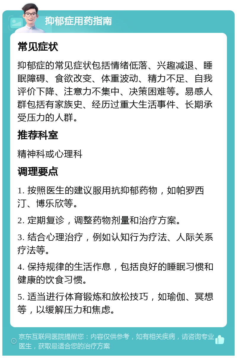 抑郁症用药指南 常见症状 抑郁症的常见症状包括情绪低落、兴趣减退、睡眠障碍、食欲改变、体重波动、精力不足、自我评价下降、注意力不集中、决策困难等。易感人群包括有家族史、经历过重大生活事件、长期承受压力的人群。 推荐科室 精神科或心理科 调理要点 1. 按照医生的建议服用抗抑郁药物，如帕罗西汀、博乐欣等。 2. 定期复诊，调整药物剂量和治疗方案。 3. 结合心理治疗，例如认知行为疗法、人际关系疗法等。 4. 保持规律的生活作息，包括良好的睡眠习惯和健康的饮食习惯。 5. 适当进行体育锻炼和放松技巧，如瑜伽、冥想等，以缓解压力和焦虑。