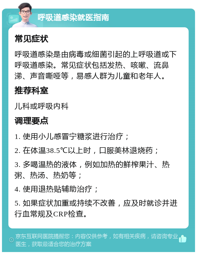 呼吸道感染就医指南 常见症状 呼吸道感染是由病毒或细菌引起的上呼吸道或下呼吸道感染。常见症状包括发热、咳嗽、流鼻涕、声音嘶哑等，易感人群为儿童和老年人。 推荐科室 儿科或呼吸内科 调理要点 1. 使用小儿感冒宁糖浆进行治疗； 2. 在体温38.5℃以上时，口服美林退烧药； 3. 多喝温热的液体，例如加热的鲜榨果汁、热粥、热汤、热奶等； 4. 使用退热贴辅助治疗； 5. 如果症状加重或持续不改善，应及时就诊并进行血常规及CRP检查。