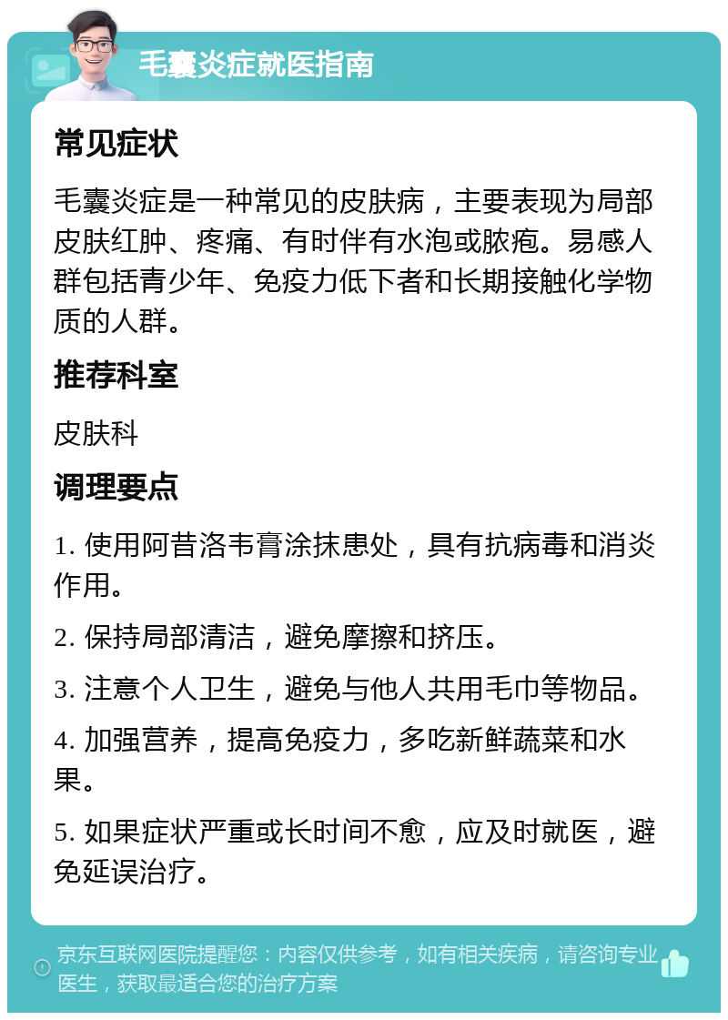 毛囊炎症就医指南 常见症状 毛囊炎症是一种常见的皮肤病，主要表现为局部皮肤红肿、疼痛、有时伴有水泡或脓疱。易感人群包括青少年、免疫力低下者和长期接触化学物质的人群。 推荐科室 皮肤科 调理要点 1. 使用阿昔洛韦膏涂抹患处，具有抗病毒和消炎作用。 2. 保持局部清洁，避免摩擦和挤压。 3. 注意个人卫生，避免与他人共用毛巾等物品。 4. 加强营养，提高免疫力，多吃新鲜蔬菜和水果。 5. 如果症状严重或长时间不愈，应及时就医，避免延误治疗。