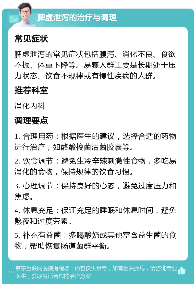 脾虚泄泻的治疗与调理 常见症状 脾虚泄泻的常见症状包括腹泻、消化不良、食欲不振、体重下降等。易感人群主要是长期处于压力状态、饮食不规律或有慢性疾病的人群。 推荐科室 消化内科 调理要点 1. 合理用药：根据医生的建议，选择合适的药物进行治疗，如酪酸梭菌活菌胶囊等。 2. 饮食调节：避免生冷辛辣刺激性食物，多吃易消化的食物，保持规律的饮食习惯。 3. 心理调节：保持良好的心态，避免过度压力和焦虑。 4. 休息充足：保证充足的睡眠和休息时间，避免熬夜和过度劳累。 5. 补充有益菌：多喝酸奶或其他富含益生菌的食物，帮助恢复肠道菌群平衡。