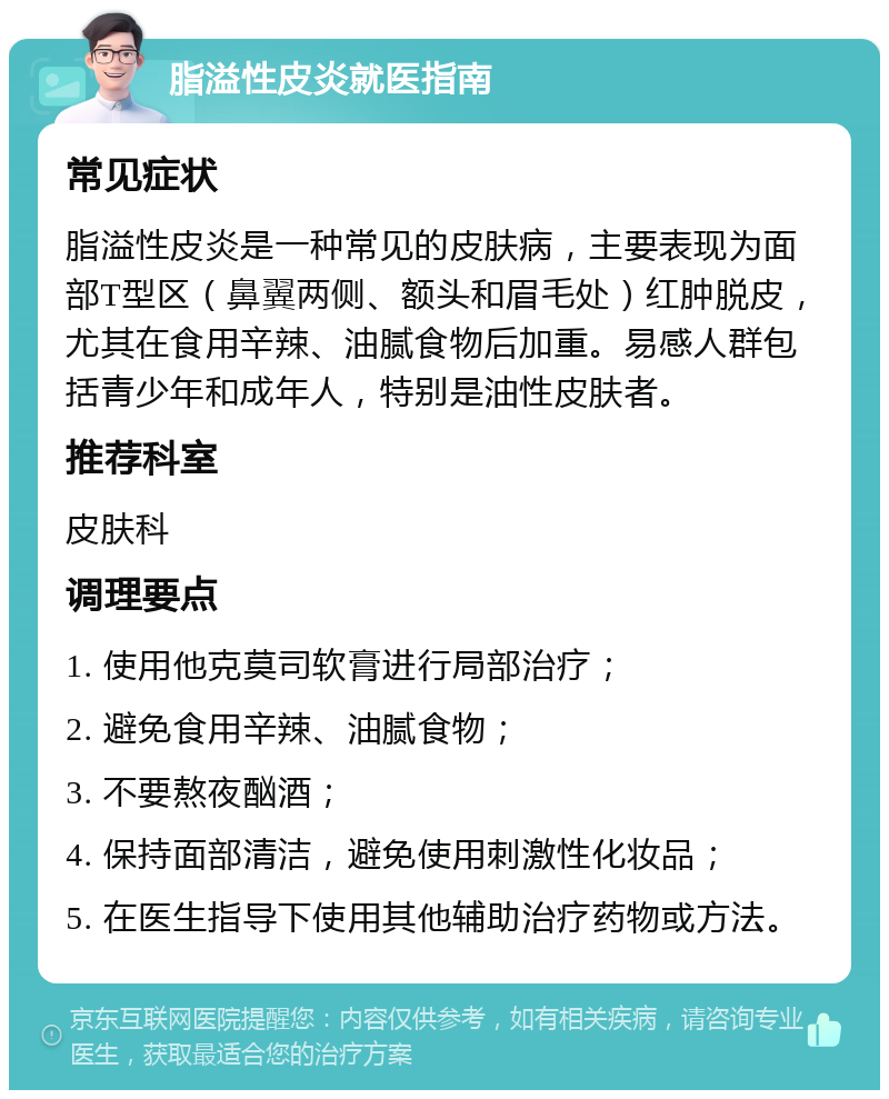 脂溢性皮炎就医指南 常见症状 脂溢性皮炎是一种常见的皮肤病，主要表现为面部T型区（鼻翼两侧、额头和眉毛处）红肿脱皮，尤其在食用辛辣、油腻食物后加重。易感人群包括青少年和成年人，特别是油性皮肤者。 推荐科室 皮肤科 调理要点 1. 使用他克莫司软膏进行局部治疗； 2. 避免食用辛辣、油腻食物； 3. 不要熬夜酗酒； 4. 保持面部清洁，避免使用刺激性化妆品； 5. 在医生指导下使用其他辅助治疗药物或方法。