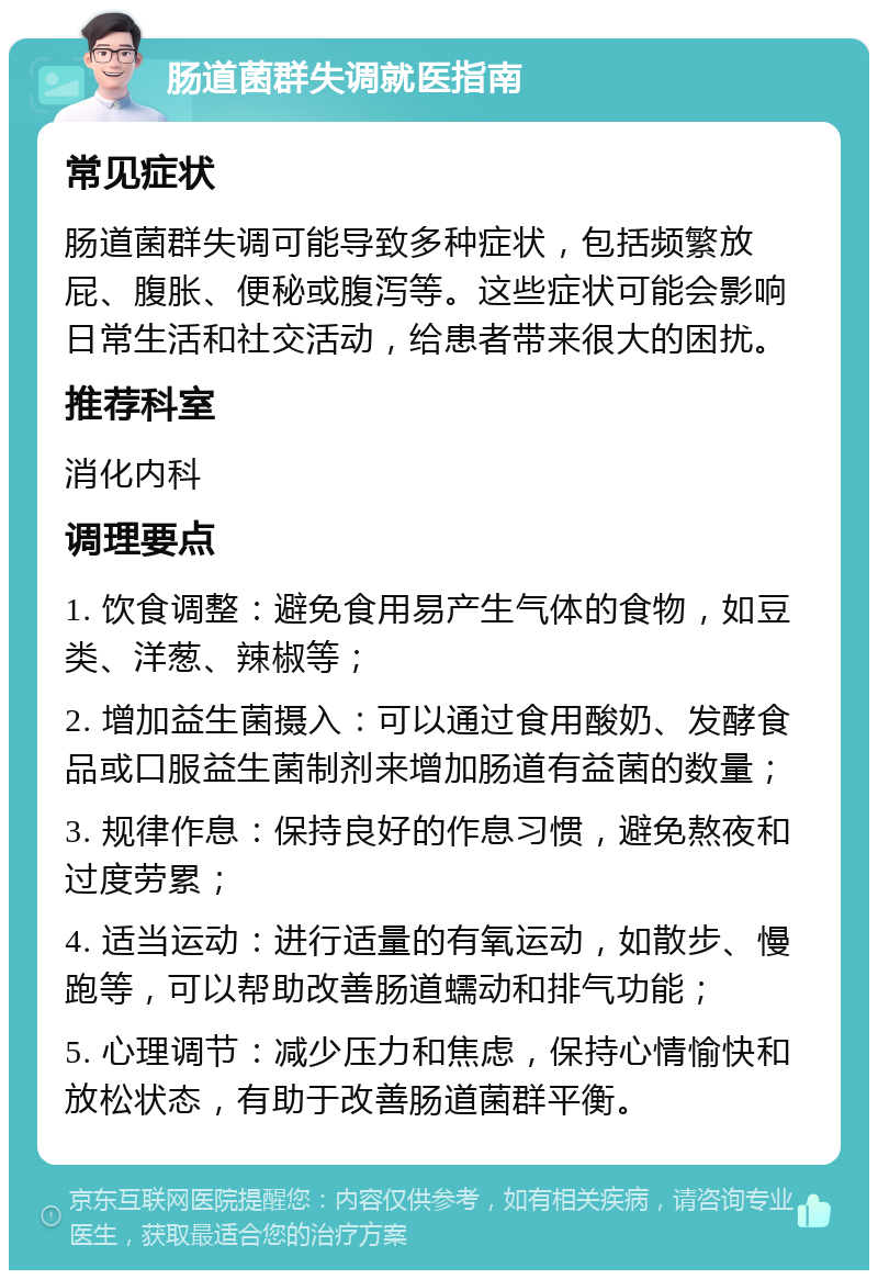 肠道菌群失调就医指南 常见症状 肠道菌群失调可能导致多种症状，包括频繁放屁、腹胀、便秘或腹泻等。这些症状可能会影响日常生活和社交活动，给患者带来很大的困扰。 推荐科室 消化内科 调理要点 1. 饮食调整：避免食用易产生气体的食物，如豆类、洋葱、辣椒等； 2. 增加益生菌摄入：可以通过食用酸奶、发酵食品或口服益生菌制剂来增加肠道有益菌的数量； 3. 规律作息：保持良好的作息习惯，避免熬夜和过度劳累； 4. 适当运动：进行适量的有氧运动，如散步、慢跑等，可以帮助改善肠道蠕动和排气功能； 5. 心理调节：减少压力和焦虑，保持心情愉快和放松状态，有助于改善肠道菌群平衡。