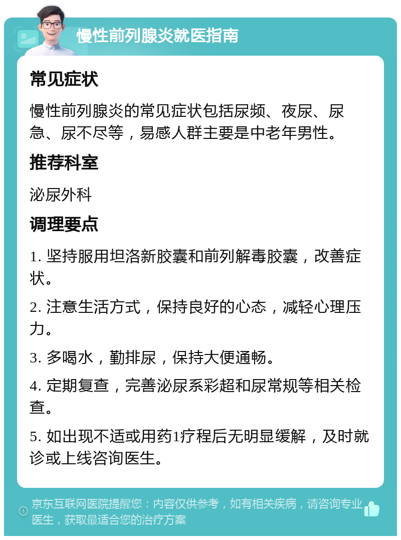 慢性前列腺炎就医指南 常见症状 慢性前列腺炎的常见症状包括尿频、夜尿、尿急、尿不尽等，易感人群主要是中老年男性。 推荐科室 泌尿外科 调理要点 1. 坚持服用坦洛新胶囊和前列解毒胶囊，改善症状。 2. 注意生活方式，保持良好的心态，减轻心理压力。 3. 多喝水，勤排尿，保持大便通畅。 4. 定期复查，完善泌尿系彩超和尿常规等相关检查。 5. 如出现不适或用药1疗程后无明显缓解，及时就诊或上线咨询医生。