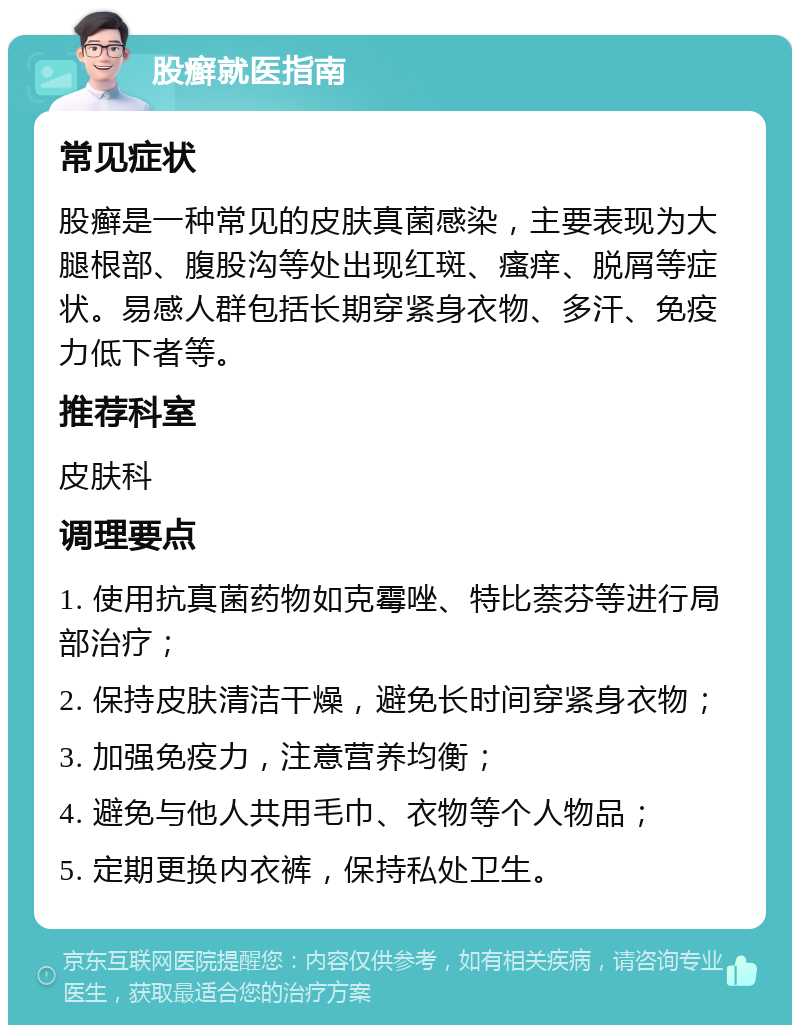 股癣就医指南 常见症状 股癣是一种常见的皮肤真菌感染，主要表现为大腿根部、腹股沟等处出现红斑、瘙痒、脱屑等症状。易感人群包括长期穿紧身衣物、多汗、免疫力低下者等。 推荐科室 皮肤科 调理要点 1. 使用抗真菌药物如克霉唑、特比萘芬等进行局部治疗； 2. 保持皮肤清洁干燥，避免长时间穿紧身衣物； 3. 加强免疫力，注意营养均衡； 4. 避免与他人共用毛巾、衣物等个人物品； 5. 定期更换内衣裤，保持私处卫生。