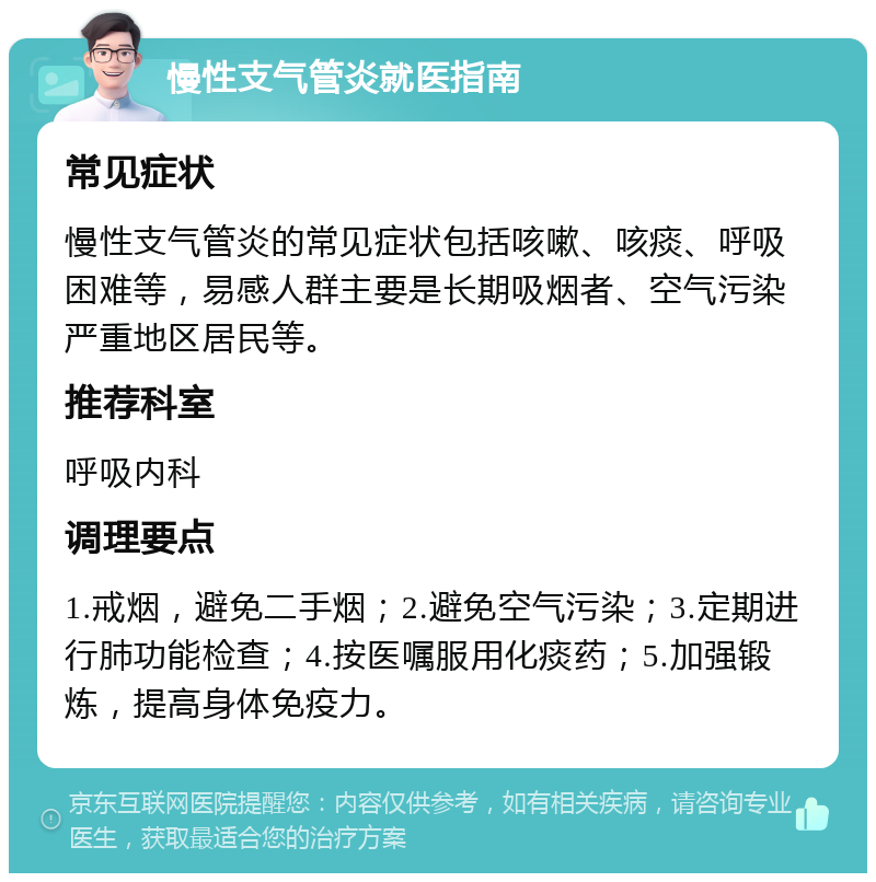 慢性支气管炎就医指南 常见症状 慢性支气管炎的常见症状包括咳嗽、咳痰、呼吸困难等，易感人群主要是长期吸烟者、空气污染严重地区居民等。 推荐科室 呼吸内科 调理要点 1.戒烟，避免二手烟；2.避免空气污染；3.定期进行肺功能检查；4.按医嘱服用化痰药；5.加强锻炼，提高身体免疫力。