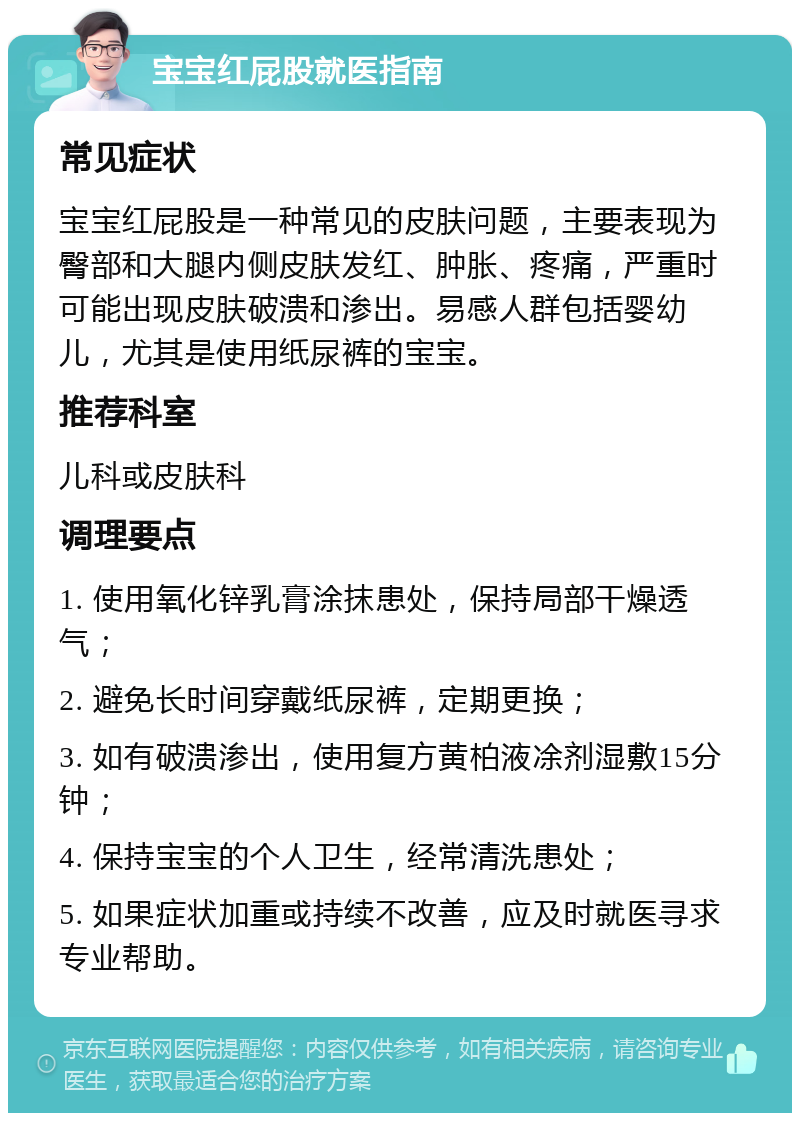 宝宝红屁股就医指南 常见症状 宝宝红屁股是一种常见的皮肤问题，主要表现为臀部和大腿内侧皮肤发红、肿胀、疼痛，严重时可能出现皮肤破溃和渗出。易感人群包括婴幼儿，尤其是使用纸尿裤的宝宝。 推荐科室 儿科或皮肤科 调理要点 1. 使用氧化锌乳膏涂抹患处，保持局部干燥透气； 2. 避免长时间穿戴纸尿裤，定期更换； 3. 如有破溃渗出，使用复方黄柏液凃剂湿敷15分钟； 4. 保持宝宝的个人卫生，经常清洗患处； 5. 如果症状加重或持续不改善，应及时就医寻求专业帮助。