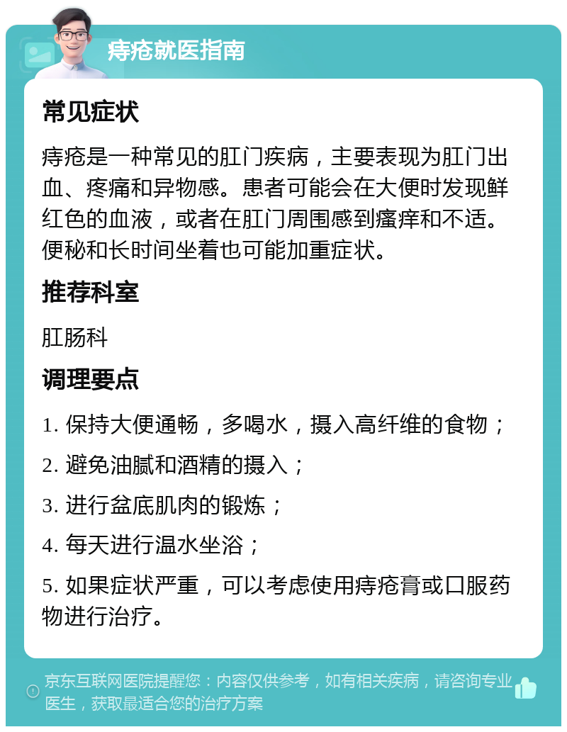 痔疮就医指南 常见症状 痔疮是一种常见的肛门疾病，主要表现为肛门出血、疼痛和异物感。患者可能会在大便时发现鲜红色的血液，或者在肛门周围感到瘙痒和不适。便秘和长时间坐着也可能加重症状。 推荐科室 肛肠科 调理要点 1. 保持大便通畅，多喝水，摄入高纤维的食物； 2. 避免油腻和酒精的摄入； 3. 进行盆底肌肉的锻炼； 4. 每天进行温水坐浴； 5. 如果症状严重，可以考虑使用痔疮膏或口服药物进行治疗。