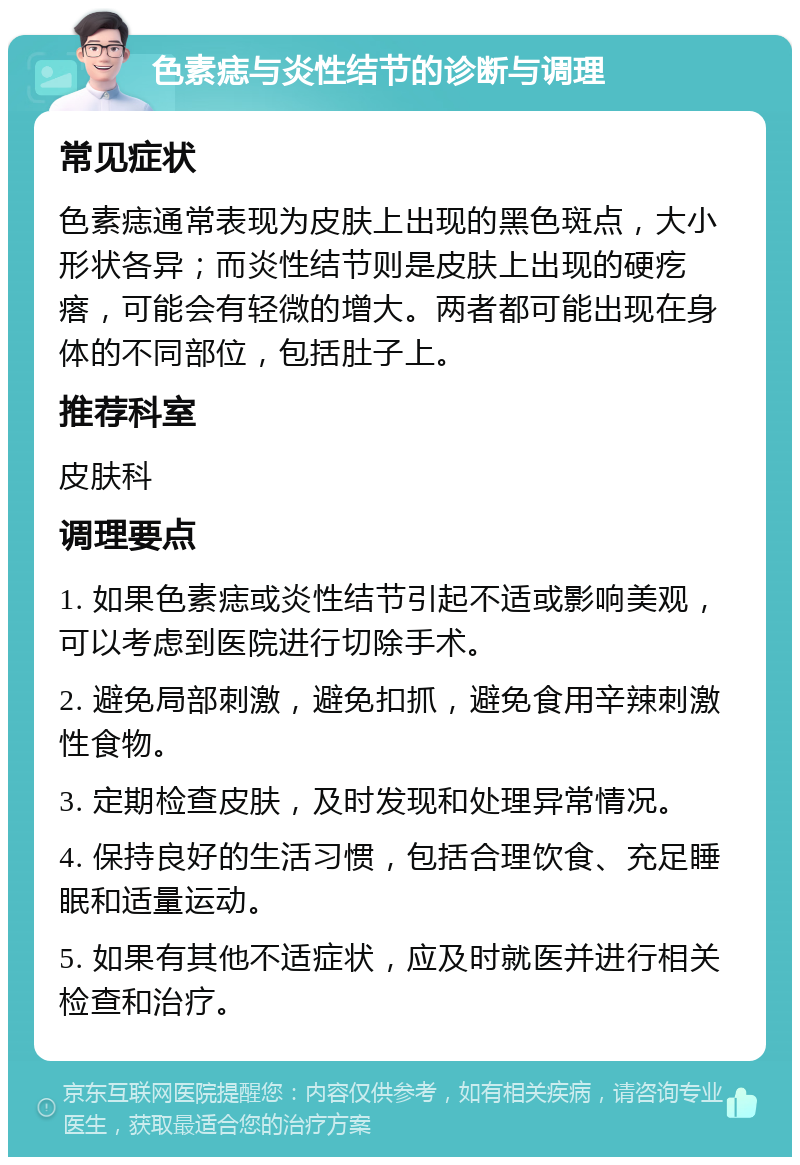 色素痣与炎性结节的诊断与调理 常见症状 色素痣通常表现为皮肤上出现的黑色斑点，大小形状各异；而炎性结节则是皮肤上出现的硬疙瘩，可能会有轻微的增大。两者都可能出现在身体的不同部位，包括肚子上。 推荐科室 皮肤科 调理要点 1. 如果色素痣或炎性结节引起不适或影响美观，可以考虑到医院进行切除手术。 2. 避免局部刺激，避免扣抓，避免食用辛辣刺激性食物。 3. 定期检查皮肤，及时发现和处理异常情况。 4. 保持良好的生活习惯，包括合理饮食、充足睡眠和适量运动。 5. 如果有其他不适症状，应及时就医并进行相关检查和治疗。