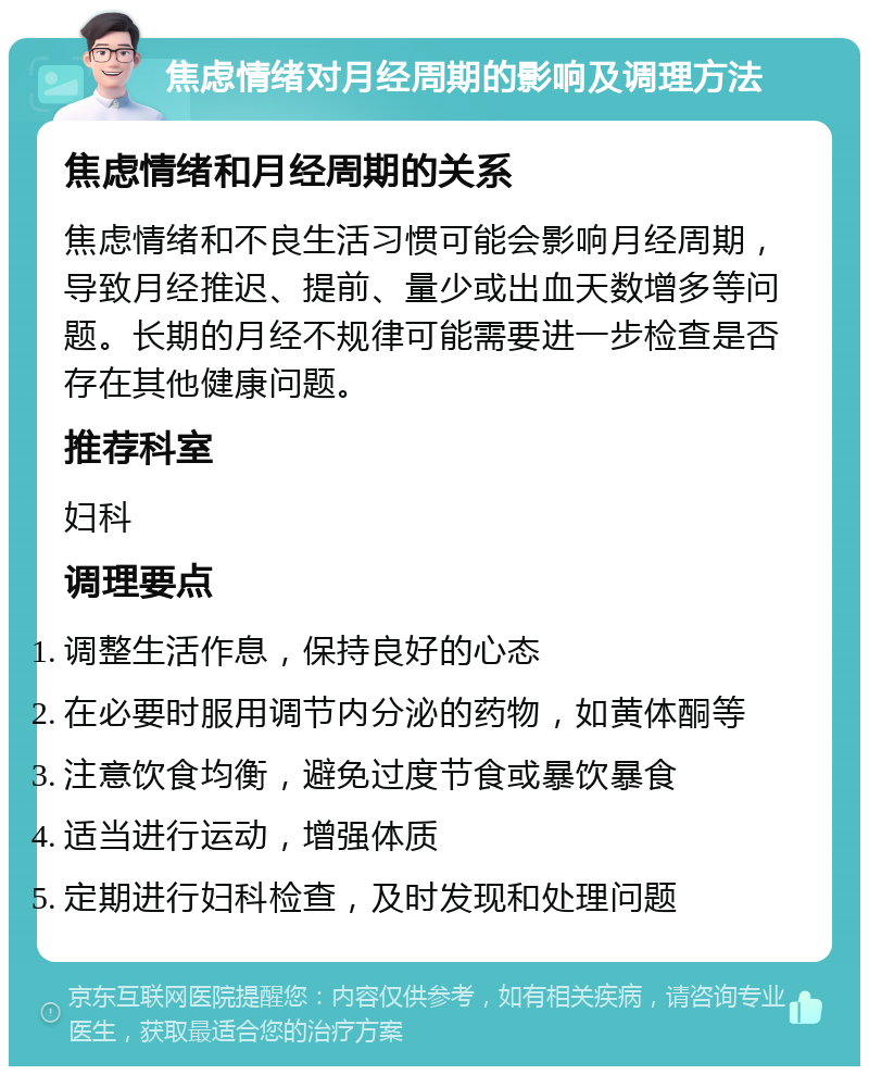 焦虑情绪对月经周期的影响及调理方法 焦虑情绪和月经周期的关系 焦虑情绪和不良生活习惯可能会影响月经周期，导致月经推迟、提前、量少或出血天数增多等问题。长期的月经不规律可能需要进一步检查是否存在其他健康问题。 推荐科室 妇科 调理要点 调整生活作息，保持良好的心态 在必要时服用调节内分泌的药物，如黄体酮等 注意饮食均衡，避免过度节食或暴饮暴食 适当进行运动，增强体质 定期进行妇科检查，及时发现和处理问题