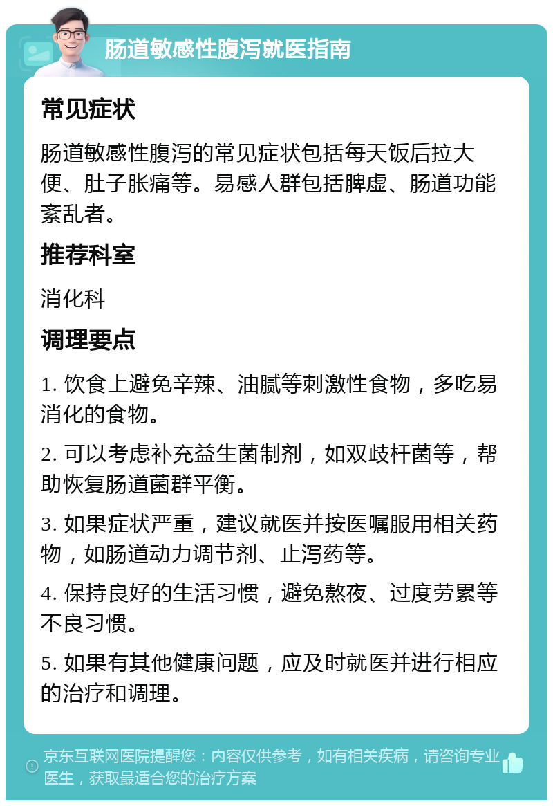 肠道敏感性腹泻就医指南 常见症状 肠道敏感性腹泻的常见症状包括每天饭后拉大便、肚子胀痛等。易感人群包括脾虚、肠道功能紊乱者。 推荐科室 消化科 调理要点 1. 饮食上避免辛辣、油腻等刺激性食物，多吃易消化的食物。 2. 可以考虑补充益生菌制剂，如双歧杆菌等，帮助恢复肠道菌群平衡。 3. 如果症状严重，建议就医并按医嘱服用相关药物，如肠道动力调节剂、止泻药等。 4. 保持良好的生活习惯，避免熬夜、过度劳累等不良习惯。 5. 如果有其他健康问题，应及时就医并进行相应的治疗和调理。