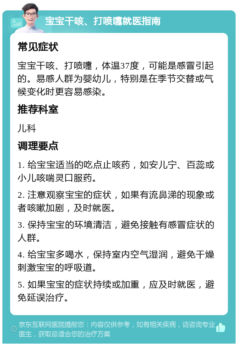 宝宝干咳、打喷嚏就医指南 常见症状 宝宝干咳、打喷嚏，体温37度，可能是感冒引起的。易感人群为婴幼儿，特别是在季节交替或气候变化时更容易感染。 推荐科室 儿科 调理要点 1. 给宝宝适当的吃点止咳药，如安儿宁、百蕊或小儿咳喘灵口服药。 2. 注意观察宝宝的症状，如果有流鼻涕的现象或者咳嗽加剧，及时就医。 3. 保持宝宝的环境清洁，避免接触有感冒症状的人群。 4. 给宝宝多喝水，保持室内空气湿润，避免干燥刺激宝宝的呼吸道。 5. 如果宝宝的症状持续或加重，应及时就医，避免延误治疗。