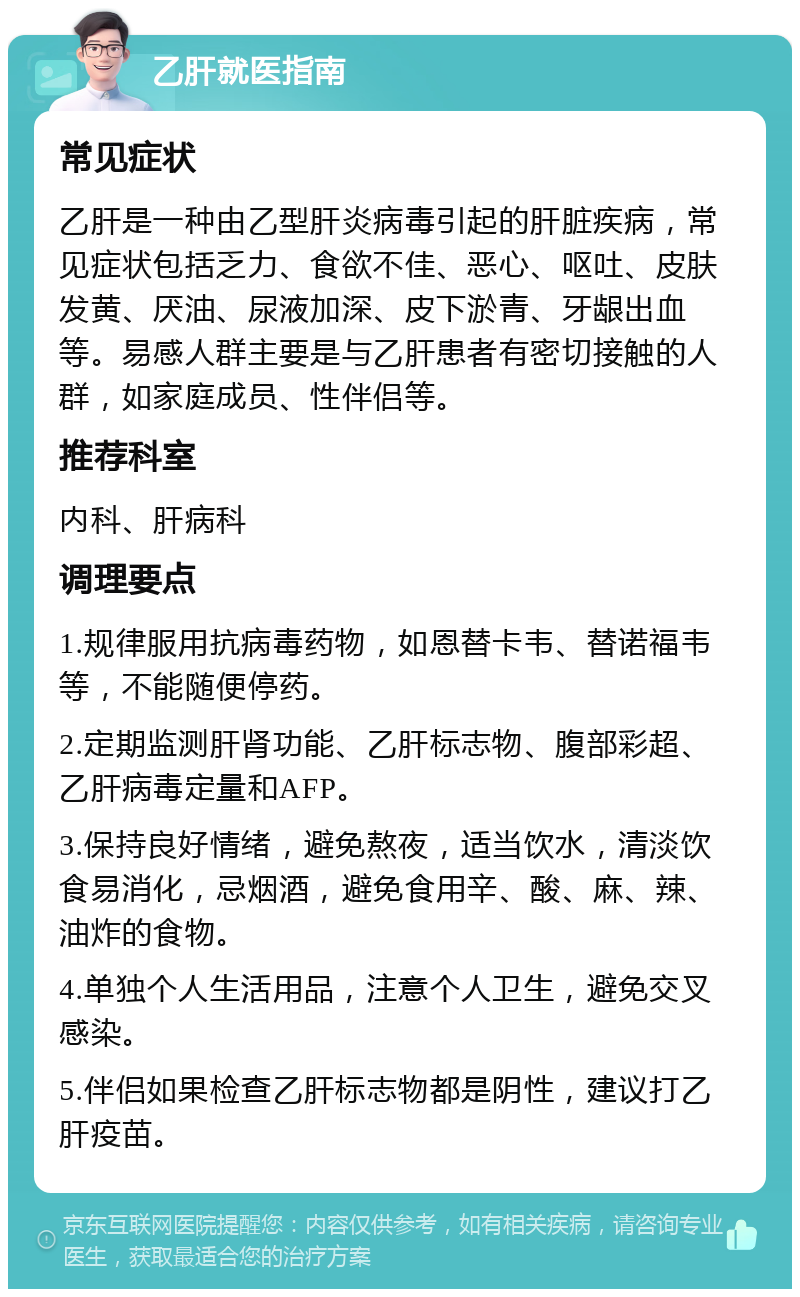 乙肝就医指南 常见症状 乙肝是一种由乙型肝炎病毒引起的肝脏疾病，常见症状包括乏力、食欲不佳、恶心、呕吐、皮肤发黄、厌油、尿液加深、皮下淤青、牙龈出血等。易感人群主要是与乙肝患者有密切接触的人群，如家庭成员、性伴侣等。 推荐科室 内科、肝病科 调理要点 1.规律服用抗病毒药物，如恩替卡韦、替诺福韦等，不能随便停药。 2.定期监测肝肾功能、乙肝标志物、腹部彩超、乙肝病毒定量和AFP。 3.保持良好情绪，避免熬夜，适当饮水，清淡饮食易消化，忌烟酒，避免食用辛、酸、麻、辣、油炸的食物。 4.单独个人生活用品，注意个人卫生，避免交叉感染。 5.伴侣如果检查乙肝标志物都是阴性，建议打乙肝疫苗。