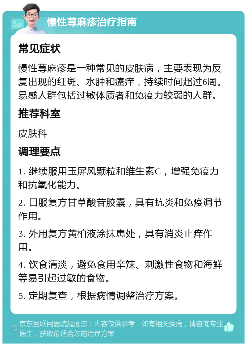 慢性荨麻疹治疗指南 常见症状 慢性荨麻疹是一种常见的皮肤病，主要表现为反复出现的红斑、水肿和瘙痒，持续时间超过6周。易感人群包括过敏体质者和免疫力较弱的人群。 推荐科室 皮肤科 调理要点 1. 继续服用玉屏风颗粒和维生素C，增强免疫力和抗氧化能力。 2. 口服复方甘草酸苷胶囊，具有抗炎和免疫调节作用。 3. 外用复方黄柏液涂抹患处，具有消炎止痒作用。 4. 饮食清淡，避免食用辛辣、刺激性食物和海鲜等易引起过敏的食物。 5. 定期复查，根据病情调整治疗方案。