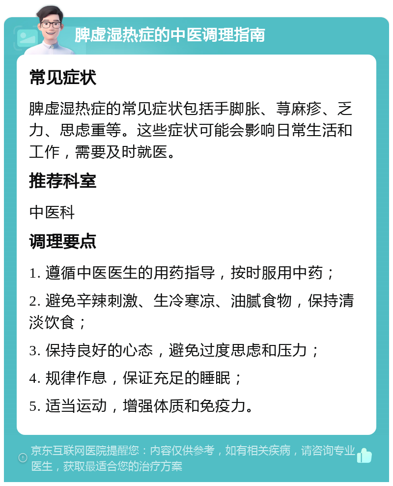 脾虚湿热症的中医调理指南 常见症状 脾虚湿热症的常见症状包括手脚胀、荨麻疹、乏力、思虑重等。这些症状可能会影响日常生活和工作，需要及时就医。 推荐科室 中医科 调理要点 1. 遵循中医医生的用药指导，按时服用中药； 2. 避免辛辣刺激、生冷寒凉、油腻食物，保持清淡饮食； 3. 保持良好的心态，避免过度思虑和压力； 4. 规律作息，保证充足的睡眠； 5. 适当运动，增强体质和免疫力。