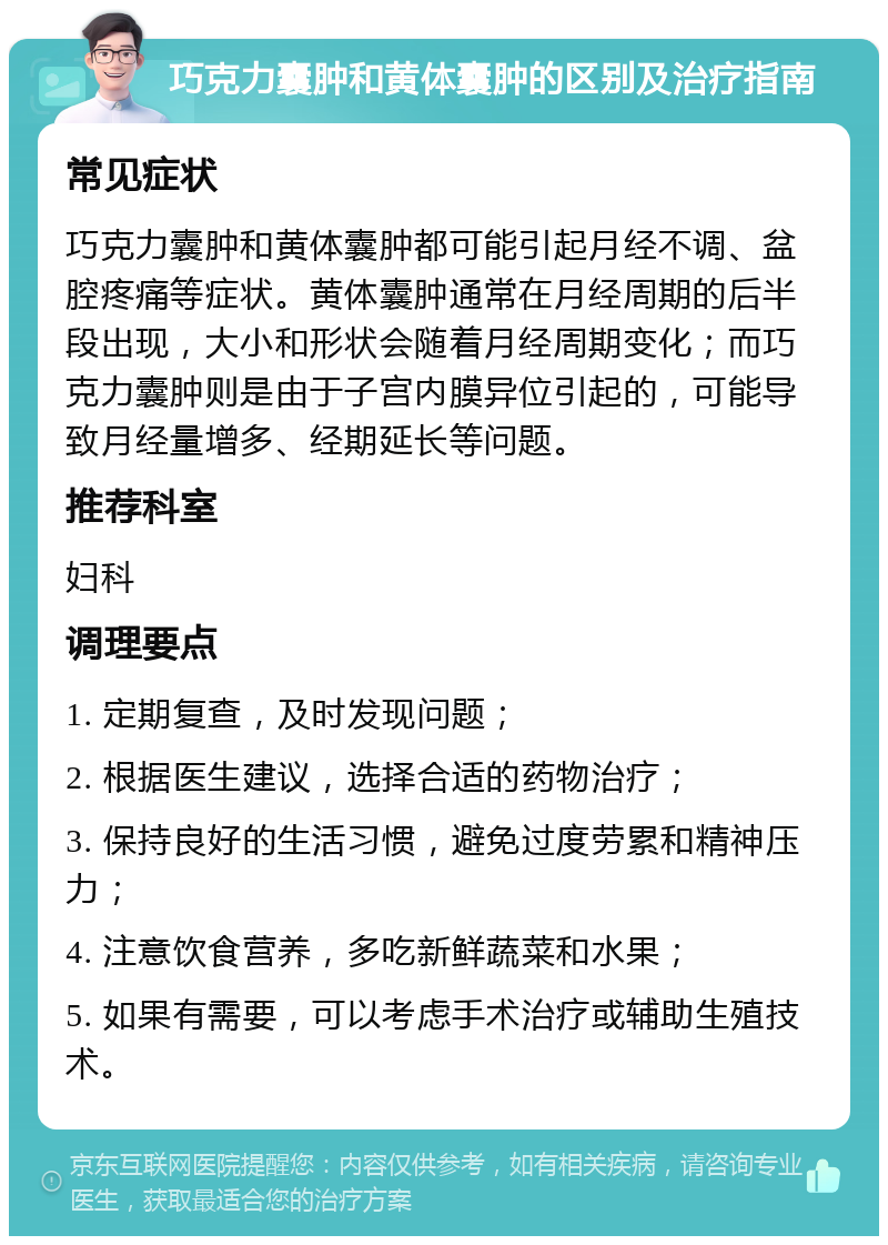 巧克力囊肿和黄体囊肿的区别及治疗指南 常见症状 巧克力囊肿和黄体囊肿都可能引起月经不调、盆腔疼痛等症状。黄体囊肿通常在月经周期的后半段出现，大小和形状会随着月经周期变化；而巧克力囊肿则是由于子宫内膜异位引起的，可能导致月经量增多、经期延长等问题。 推荐科室 妇科 调理要点 1. 定期复查，及时发现问题； 2. 根据医生建议，选择合适的药物治疗； 3. 保持良好的生活习惯，避免过度劳累和精神压力； 4. 注意饮食营养，多吃新鲜蔬菜和水果； 5. 如果有需要，可以考虑手术治疗或辅助生殖技术。