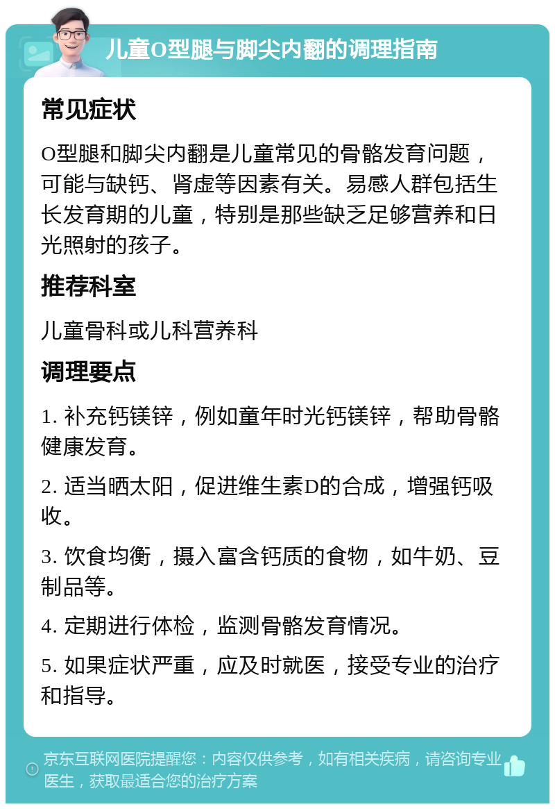 儿童O型腿与脚尖内翻的调理指南 常见症状 O型腿和脚尖内翻是儿童常见的骨骼发育问题，可能与缺钙、肾虚等因素有关。易感人群包括生长发育期的儿童，特别是那些缺乏足够营养和日光照射的孩子。 推荐科室 儿童骨科或儿科营养科 调理要点 1. 补充钙镁锌，例如童年时光钙镁锌，帮助骨骼健康发育。 2. 适当晒太阳，促进维生素D的合成，增强钙吸收。 3. 饮食均衡，摄入富含钙质的食物，如牛奶、豆制品等。 4. 定期进行体检，监测骨骼发育情况。 5. 如果症状严重，应及时就医，接受专业的治疗和指导。