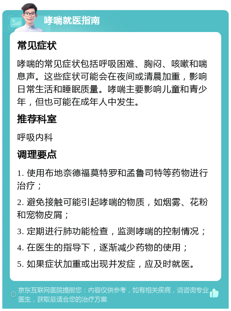 哮喘就医指南 常见症状 哮喘的常见症状包括呼吸困难、胸闷、咳嗽和喘息声。这些症状可能会在夜间或清晨加重，影响日常生活和睡眠质量。哮喘主要影响儿童和青少年，但也可能在成年人中发生。 推荐科室 呼吸内科 调理要点 1. 使用布地奈德福莫特罗和孟鲁司特等药物进行治疗； 2. 避免接触可能引起哮喘的物质，如烟雾、花粉和宠物皮屑； 3. 定期进行肺功能检查，监测哮喘的控制情况； 4. 在医生的指导下，逐渐减少药物的使用； 5. 如果症状加重或出现并发症，应及时就医。