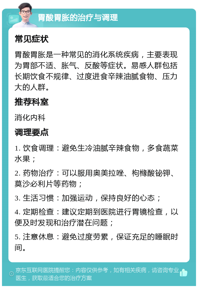 胃酸胃胀的治疗与调理 常见症状 胃酸胃胀是一种常见的消化系统疾病，主要表现为胃部不适、胀气、反酸等症状。易感人群包括长期饮食不规律、过度进食辛辣油腻食物、压力大的人群。 推荐科室 消化内科 调理要点 1. 饮食调理：避免生冷油腻辛辣食物，多食蔬菜水果； 2. 药物治疗：可以服用奥美拉唑、枸橼酸铋钾、莫沙必利片等药物； 3. 生活习惯：加强运动，保持良好的心态； 4. 定期检查：建议定期到医院进行胃镜检查，以便及时发现和治疗潜在问题； 5. 注意休息：避免过度劳累，保证充足的睡眠时间。