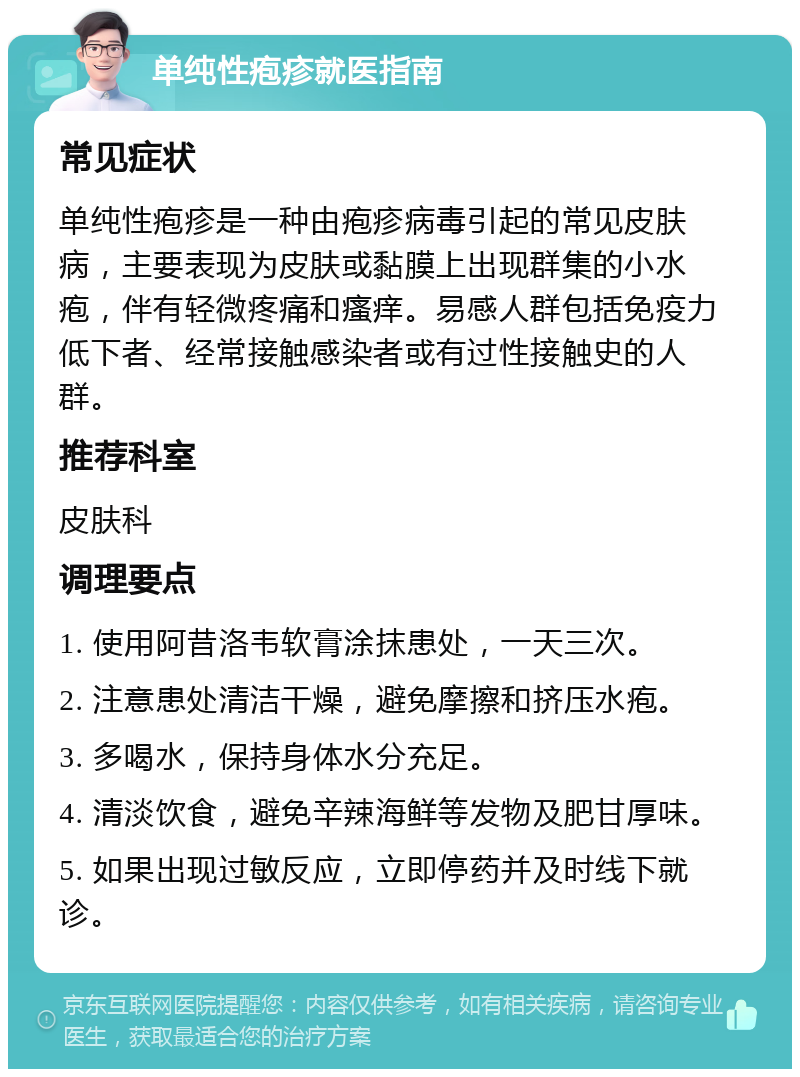 单纯性疱疹就医指南 常见症状 单纯性疱疹是一种由疱疹病毒引起的常见皮肤病，主要表现为皮肤或黏膜上出现群集的小水疱，伴有轻微疼痛和瘙痒。易感人群包括免疫力低下者、经常接触感染者或有过性接触史的人群。 推荐科室 皮肤科 调理要点 1. 使用阿昔洛韦软膏涂抹患处，一天三次。 2. 注意患处清洁干燥，避免摩擦和挤压水疱。 3. 多喝水，保持身体水分充足。 4. 清淡饮食，避免辛辣海鲜等发物及肥甘厚味。 5. 如果出现过敏反应，立即停药并及时线下就诊。