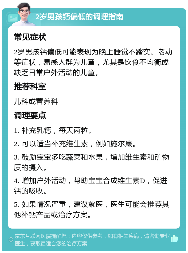 2岁男孩钙偏低的调理指南 常见症状 2岁男孩钙偏低可能表现为晚上睡觉不踏实、老动等症状，易感人群为儿童，尤其是饮食不均衡或缺乏日常户外活动的儿童。 推荐科室 儿科或营养科 调理要点 1. 补充乳钙，每天两粒。 2. 可以适当补充维生素，例如施尔康。 3. 鼓励宝宝多吃蔬菜和水果，增加维生素和矿物质的摄入。 4. 增加户外活动，帮助宝宝合成维生素D，促进钙的吸收。 5. 如果情况严重，建议就医，医生可能会推荐其他补钙产品或治疗方案。