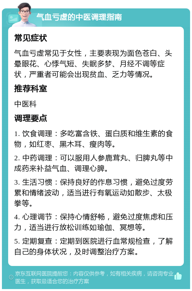 气血亏虚的中医调理指南 常见症状 气血亏虚常见于女性，主要表现为面色苍白、头晕眼花、心悸气短、失眠多梦、月经不调等症状，严重者可能会出现贫血、乏力等情况。 推荐科室 中医科 调理要点 1. 饮食调理：多吃富含铁、蛋白质和维生素的食物，如红枣、黑木耳、瘦肉等。 2. 中药调理：可以服用人参鹿茸丸、归脾丸等中成药来补益气血、调理心脾。 3. 生活习惯：保持良好的作息习惯，避免过度劳累和情绪波动，适当进行有氧运动如散步、太极拳等。 4. 心理调节：保持心情舒畅，避免过度焦虑和压力，适当进行放松训练如瑜伽、冥想等。 5. 定期复查：定期到医院进行血常规检查，了解自己的身体状况，及时调整治疗方案。