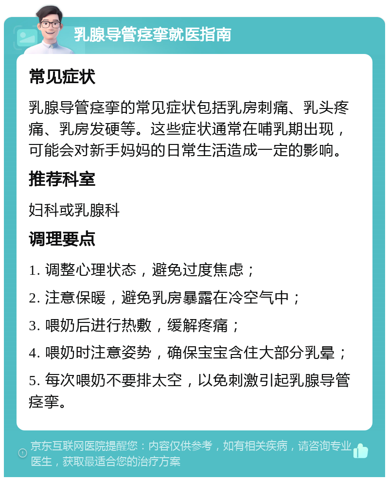 乳腺导管痉挛就医指南 常见症状 乳腺导管痉挛的常见症状包括乳房刺痛、乳头疼痛、乳房发硬等。这些症状通常在哺乳期出现，可能会对新手妈妈的日常生活造成一定的影响。 推荐科室 妇科或乳腺科 调理要点 1. 调整心理状态，避免过度焦虑； 2. 注意保暖，避免乳房暴露在冷空气中； 3. 喂奶后进行热敷，缓解疼痛； 4. 喂奶时注意姿势，确保宝宝含住大部分乳晕； 5. 每次喂奶不要排太空，以免刺激引起乳腺导管痉挛。