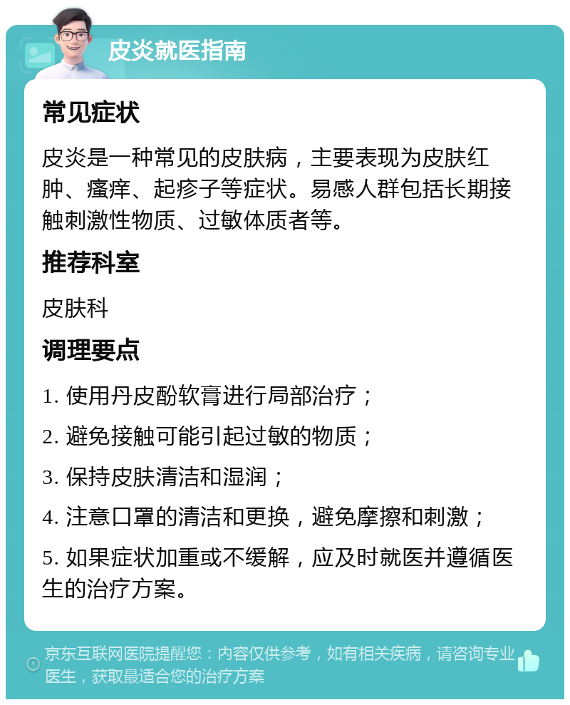 皮炎就医指南 常见症状 皮炎是一种常见的皮肤病，主要表现为皮肤红肿、瘙痒、起疹子等症状。易感人群包括长期接触刺激性物质、过敏体质者等。 推荐科室 皮肤科 调理要点 1. 使用丹皮酚软膏进行局部治疗； 2. 避免接触可能引起过敏的物质； 3. 保持皮肤清洁和湿润； 4. 注意口罩的清洁和更换，避免摩擦和刺激； 5. 如果症状加重或不缓解，应及时就医并遵循医生的治疗方案。