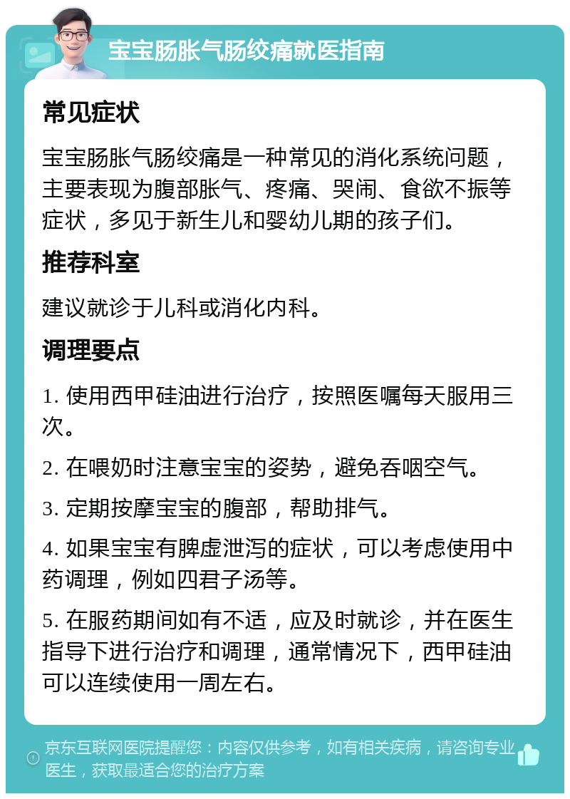 宝宝肠胀气肠绞痛就医指南 常见症状 宝宝肠胀气肠绞痛是一种常见的消化系统问题，主要表现为腹部胀气、疼痛、哭闹、食欲不振等症状，多见于新生儿和婴幼儿期的孩子们。 推荐科室 建议就诊于儿科或消化内科。 调理要点 1. 使用西甲硅油进行治疗，按照医嘱每天服用三次。 2. 在喂奶时注意宝宝的姿势，避免吞咽空气。 3. 定期按摩宝宝的腹部，帮助排气。 4. 如果宝宝有脾虚泄泻的症状，可以考虑使用中药调理，例如四君子汤等。 5. 在服药期间如有不适，应及时就诊，并在医生指导下进行治疗和调理，通常情况下，西甲硅油可以连续使用一周左右。