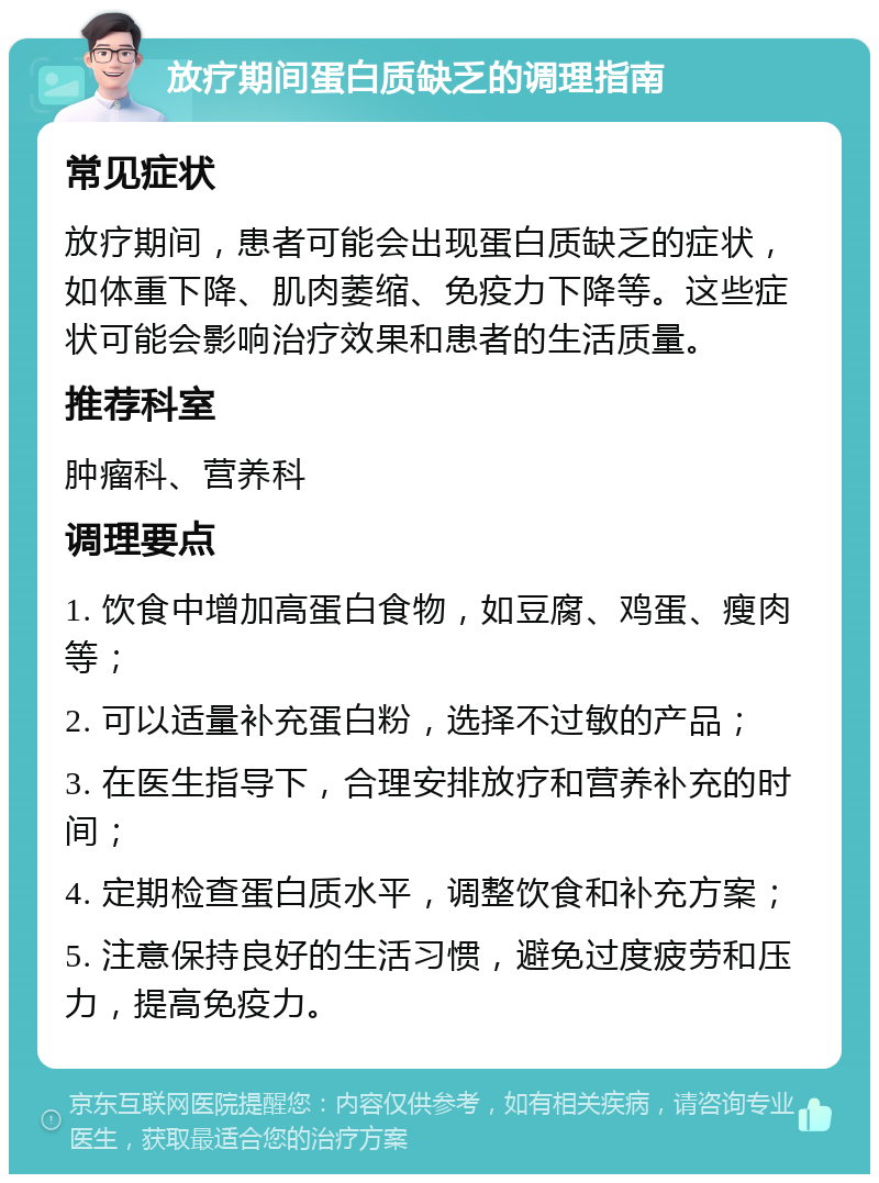 放疗期间蛋白质缺乏的调理指南 常见症状 放疗期间，患者可能会出现蛋白质缺乏的症状，如体重下降、肌肉萎缩、免疫力下降等。这些症状可能会影响治疗效果和患者的生活质量。 推荐科室 肿瘤科、营养科 调理要点 1. 饮食中增加高蛋白食物，如豆腐、鸡蛋、瘦肉等； 2. 可以适量补充蛋白粉，选择不过敏的产品； 3. 在医生指导下，合理安排放疗和营养补充的时间； 4. 定期检查蛋白质水平，调整饮食和补充方案； 5. 注意保持良好的生活习惯，避免过度疲劳和压力，提高免疫力。