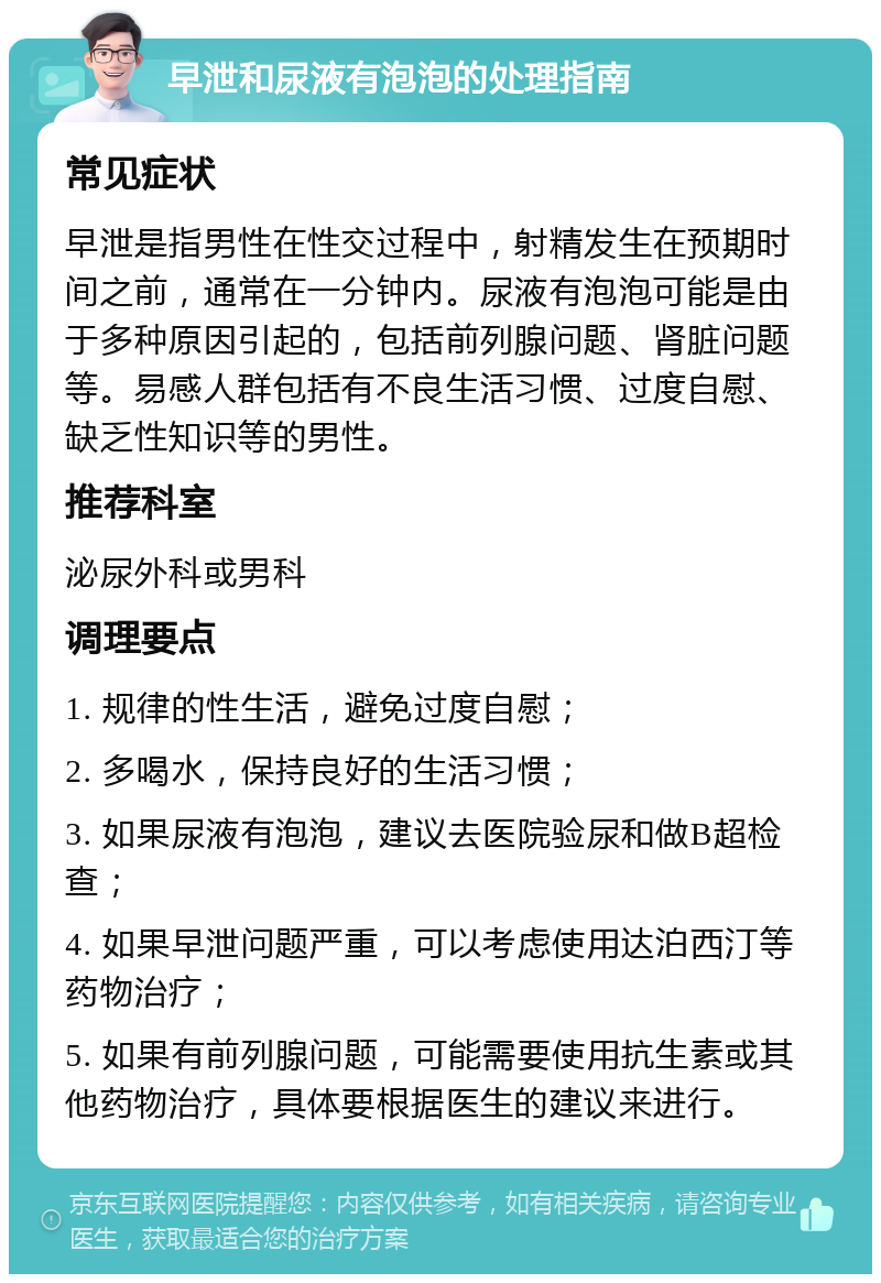 早泄和尿液有泡泡的处理指南 常见症状 早泄是指男性在性交过程中，射精发生在预期时间之前，通常在一分钟内。尿液有泡泡可能是由于多种原因引起的，包括前列腺问题、肾脏问题等。易感人群包括有不良生活习惯、过度自慰、缺乏性知识等的男性。 推荐科室 泌尿外科或男科 调理要点 1. 规律的性生活，避免过度自慰； 2. 多喝水，保持良好的生活习惯； 3. 如果尿液有泡泡，建议去医院验尿和做B超检查； 4. 如果早泄问题严重，可以考虑使用达泊西汀等药物治疗； 5. 如果有前列腺问题，可能需要使用抗生素或其他药物治疗，具体要根据医生的建议来进行。