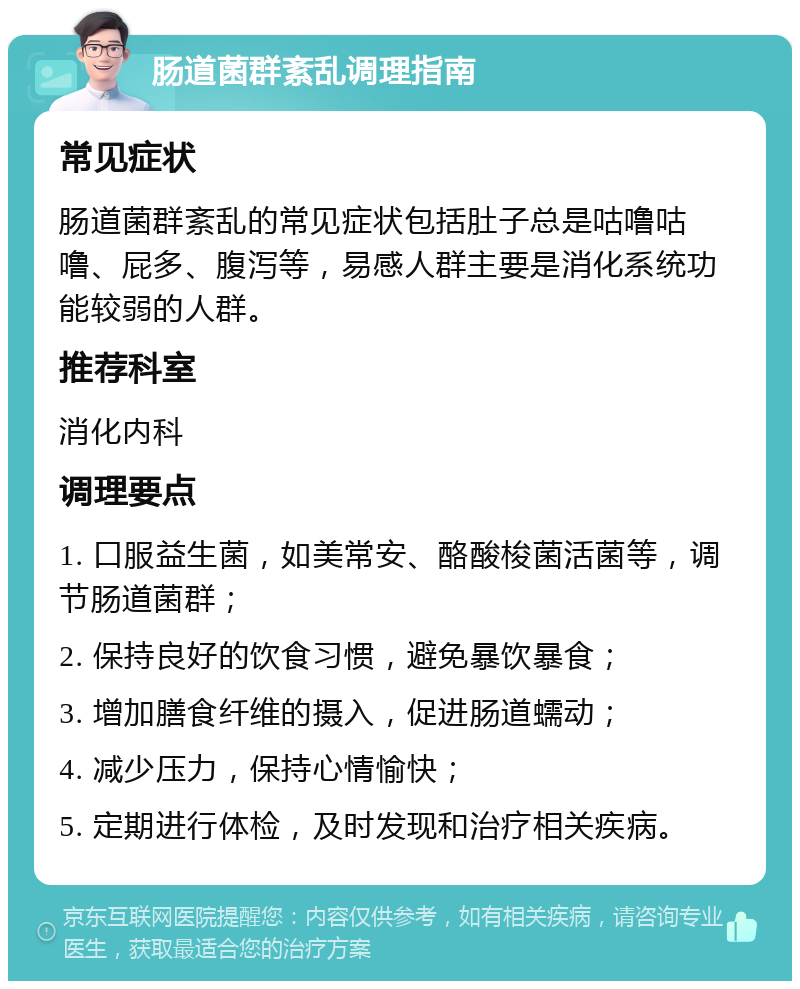 肠道菌群紊乱调理指南 常见症状 肠道菌群紊乱的常见症状包括肚子总是咕噜咕噜、屁多、腹泻等，易感人群主要是消化系统功能较弱的人群。 推荐科室 消化内科 调理要点 1. 口服益生菌，如美常安、酪酸梭菌活菌等，调节肠道菌群； 2. 保持良好的饮食习惯，避免暴饮暴食； 3. 增加膳食纤维的摄入，促进肠道蠕动； 4. 减少压力，保持心情愉快； 5. 定期进行体检，及时发现和治疗相关疾病。