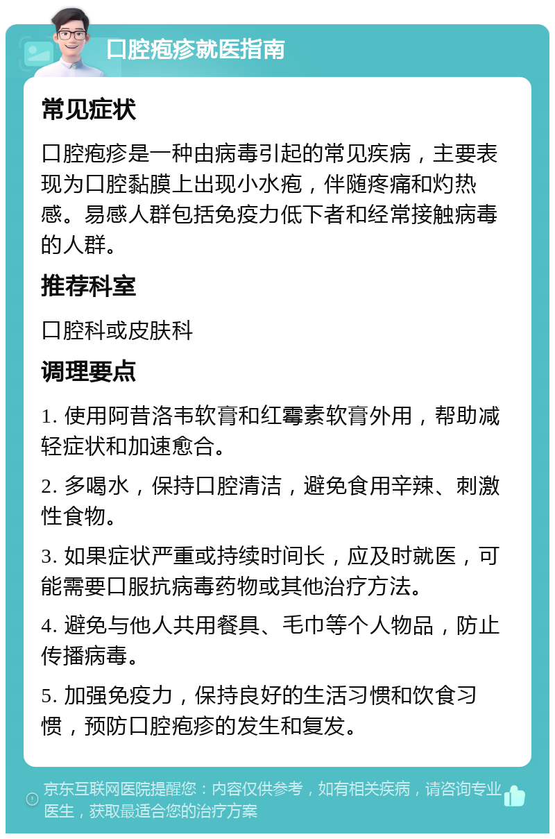 口腔疱疹就医指南 常见症状 口腔疱疹是一种由病毒引起的常见疾病，主要表现为口腔黏膜上出现小水疱，伴随疼痛和灼热感。易感人群包括免疫力低下者和经常接触病毒的人群。 推荐科室 口腔科或皮肤科 调理要点 1. 使用阿昔洛韦软膏和红霉素软膏外用，帮助减轻症状和加速愈合。 2. 多喝水，保持口腔清洁，避免食用辛辣、刺激性食物。 3. 如果症状严重或持续时间长，应及时就医，可能需要口服抗病毒药物或其他治疗方法。 4. 避免与他人共用餐具、毛巾等个人物品，防止传播病毒。 5. 加强免疫力，保持良好的生活习惯和饮食习惯，预防口腔疱疹的发生和复发。