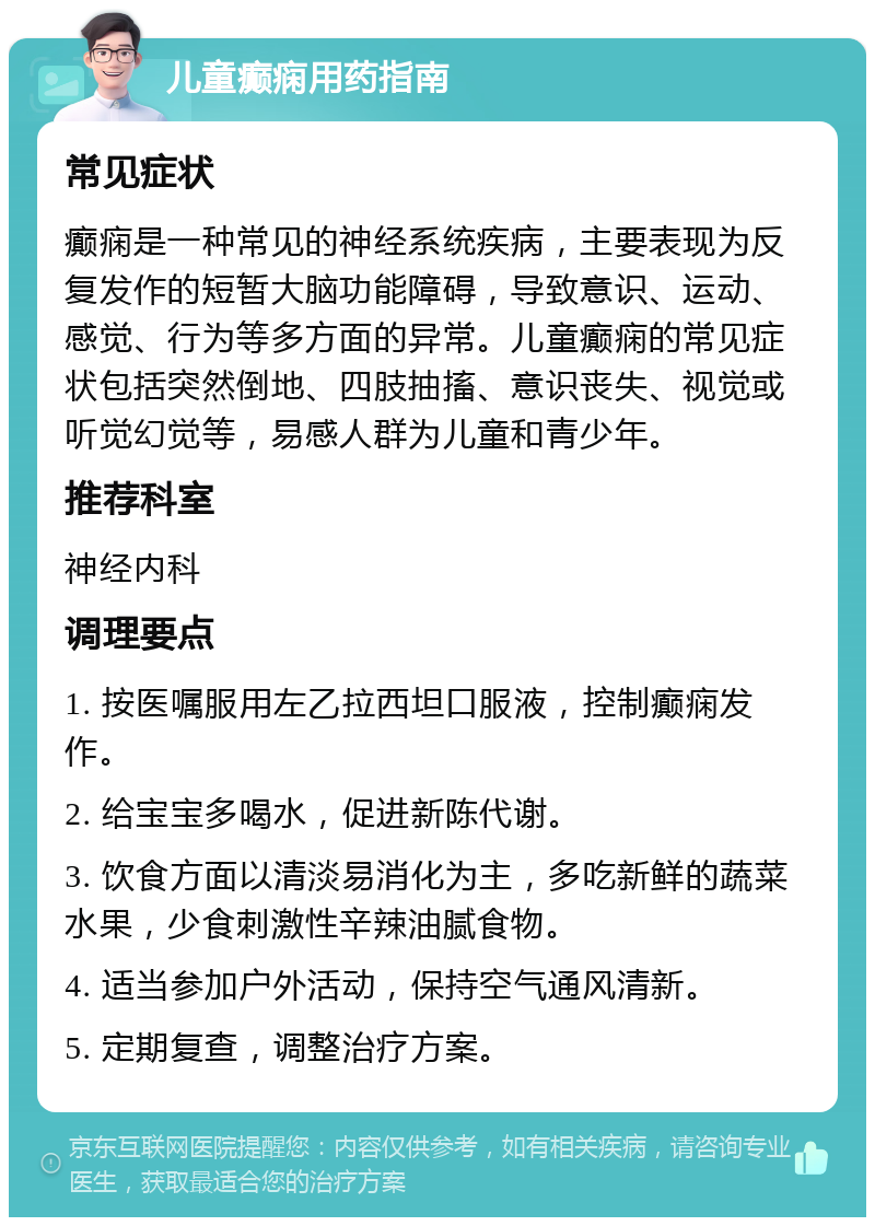 儿童癫痫用药指南 常见症状 癫痫是一种常见的神经系统疾病，主要表现为反复发作的短暂大脑功能障碍，导致意识、运动、感觉、行为等多方面的异常。儿童癫痫的常见症状包括突然倒地、四肢抽搐、意识丧失、视觉或听觉幻觉等，易感人群为儿童和青少年。 推荐科室 神经内科 调理要点 1. 按医嘱服用左乙拉西坦口服液，控制癫痫发作。 2. 给宝宝多喝水，促进新陈代谢。 3. 饮食方面以清淡易消化为主，多吃新鲜的蔬菜水果，少食刺激性辛辣油腻食物。 4. 适当参加户外活动，保持空气通风清新。 5. 定期复查，调整治疗方案。