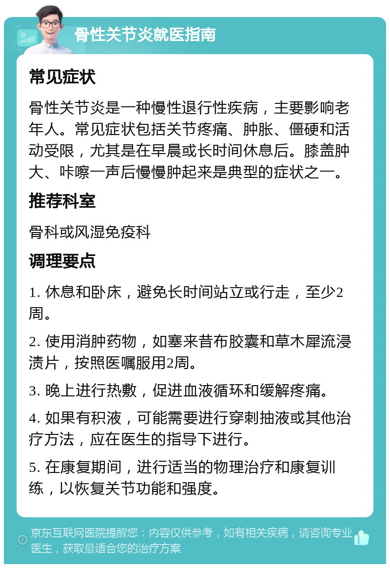 骨性关节炎就医指南 常见症状 骨性关节炎是一种慢性退行性疾病，主要影响老年人。常见症状包括关节疼痛、肿胀、僵硬和活动受限，尤其是在早晨或长时间休息后。膝盖肿大、咔嚓一声后慢慢肿起来是典型的症状之一。 推荐科室 骨科或风湿免疫科 调理要点 1. 休息和卧床，避免长时间站立或行走，至少2周。 2. 使用消肿药物，如塞来昔布胶囊和草木犀流浸渍片，按照医嘱服用2周。 3. 晚上进行热敷，促进血液循环和缓解疼痛。 4. 如果有积液，可能需要进行穿刺抽液或其他治疗方法，应在医生的指导下进行。 5. 在康复期间，进行适当的物理治疗和康复训练，以恢复关节功能和强度。