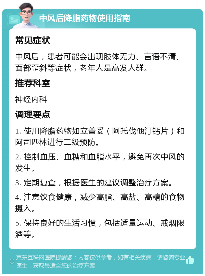 中风后降脂药物使用指南 常见症状 中风后，患者可能会出现肢体无力、言语不清、面部歪斜等症状，老年人是高发人群。 推荐科室 神经内科 调理要点 1. 使用降脂药物如立普妥（阿托伐他汀钙片）和阿司匹林进行二级预防。 2. 控制血压、血糖和血脂水平，避免再次中风的发生。 3. 定期复查，根据医生的建议调整治疗方案。 4. 注意饮食健康，减少高脂、高盐、高糖的食物摄入。 5. 保持良好的生活习惯，包括适量运动、戒烟限酒等。