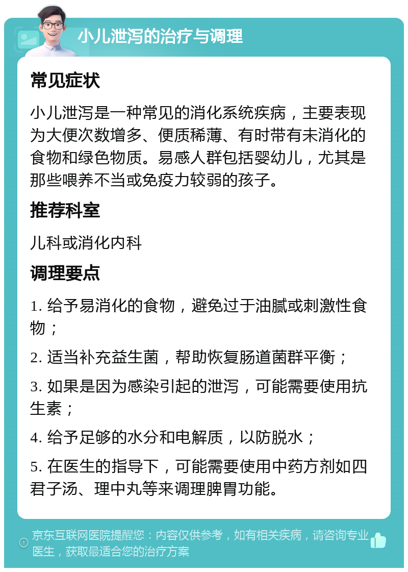 小儿泄泻的治疗与调理 常见症状 小儿泄泻是一种常见的消化系统疾病，主要表现为大便次数增多、便质稀薄、有时带有未消化的食物和绿色物质。易感人群包括婴幼儿，尤其是那些喂养不当或免疫力较弱的孩子。 推荐科室 儿科或消化内科 调理要点 1. 给予易消化的食物，避免过于油腻或刺激性食物； 2. 适当补充益生菌，帮助恢复肠道菌群平衡； 3. 如果是因为感染引起的泄泻，可能需要使用抗生素； 4. 给予足够的水分和电解质，以防脱水； 5. 在医生的指导下，可能需要使用中药方剂如四君子汤、理中丸等来调理脾胃功能。