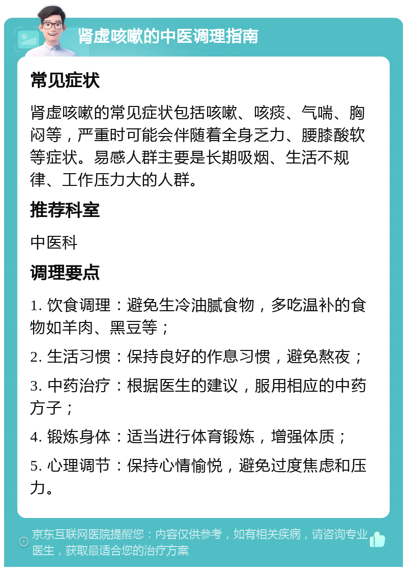 肾虚咳嗽的中医调理指南 常见症状 肾虚咳嗽的常见症状包括咳嗽、咳痰、气喘、胸闷等，严重时可能会伴随着全身乏力、腰膝酸软等症状。易感人群主要是长期吸烟、生活不规律、工作压力大的人群。 推荐科室 中医科 调理要点 1. 饮食调理：避免生冷油腻食物，多吃温补的食物如羊肉、黑豆等； 2. 生活习惯：保持良好的作息习惯，避免熬夜； 3. 中药治疗：根据医生的建议，服用相应的中药方子； 4. 锻炼身体：适当进行体育锻炼，增强体质； 5. 心理调节：保持心情愉悦，避免过度焦虑和压力。