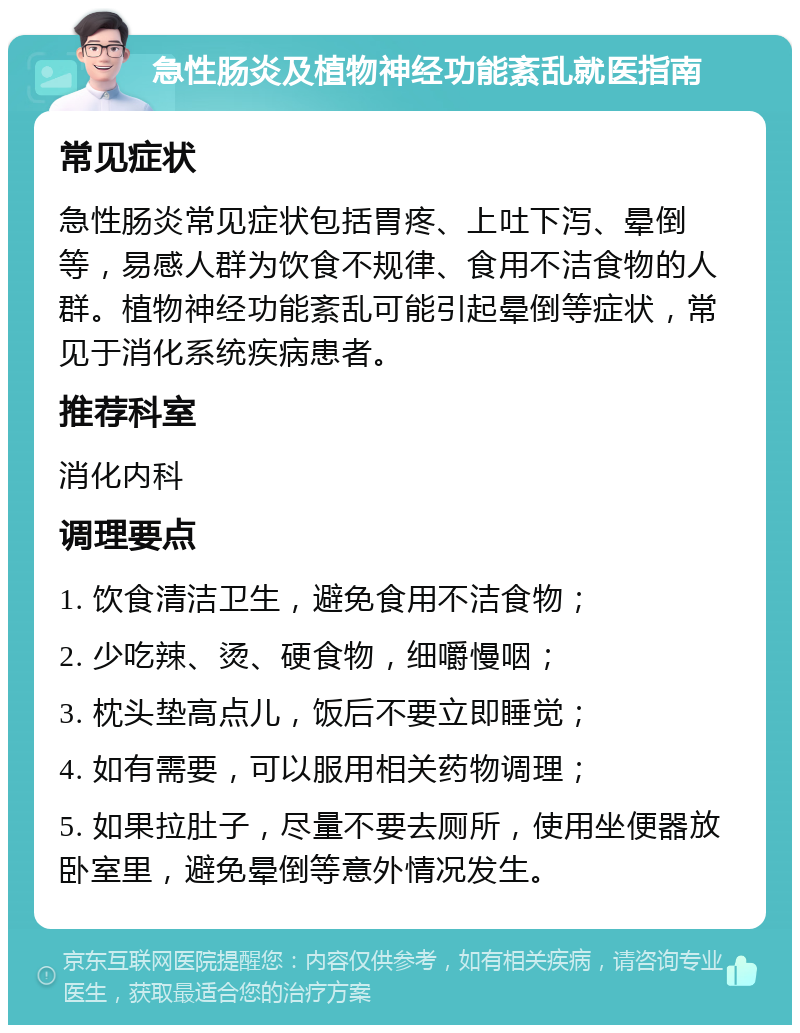 急性肠炎及植物神经功能紊乱就医指南 常见症状 急性肠炎常见症状包括胃疼、上吐下泻、晕倒等，易感人群为饮食不规律、食用不洁食物的人群。植物神经功能紊乱可能引起晕倒等症状，常见于消化系统疾病患者。 推荐科室 消化内科 调理要点 1. 饮食清洁卫生，避免食用不洁食物； 2. 少吃辣、烫、硬食物，细嚼慢咽； 3. 枕头垫高点儿，饭后不要立即睡觉； 4. 如有需要，可以服用相关药物调理； 5. 如果拉肚子，尽量不要去厕所，使用坐便器放卧室里，避免晕倒等意外情况发生。