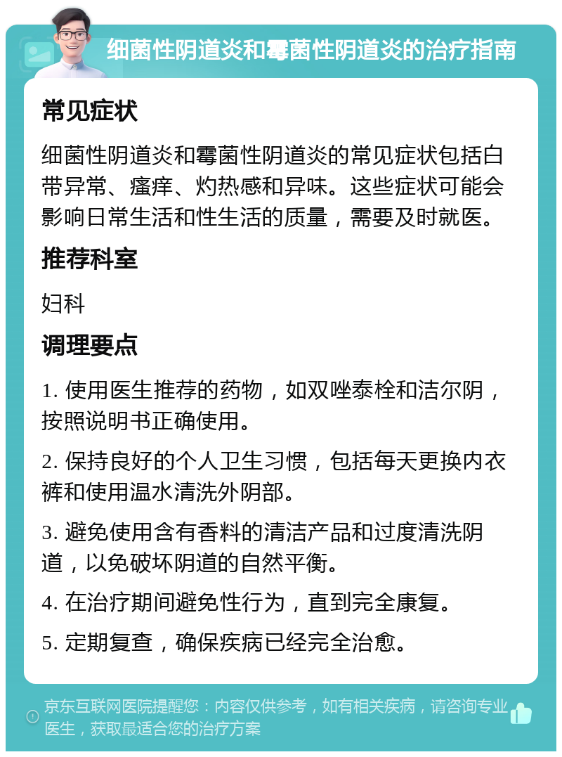 细菌性阴道炎和霉菌性阴道炎的治疗指南 常见症状 细菌性阴道炎和霉菌性阴道炎的常见症状包括白带异常、瘙痒、灼热感和异味。这些症状可能会影响日常生活和性生活的质量，需要及时就医。 推荐科室 妇科 调理要点 1. 使用医生推荐的药物，如双唑泰栓和洁尔阴，按照说明书正确使用。 2. 保持良好的个人卫生习惯，包括每天更换内衣裤和使用温水清洗外阴部。 3. 避免使用含有香料的清洁产品和过度清洗阴道，以免破坏阴道的自然平衡。 4. 在治疗期间避免性行为，直到完全康复。 5. 定期复查，确保疾病已经完全治愈。