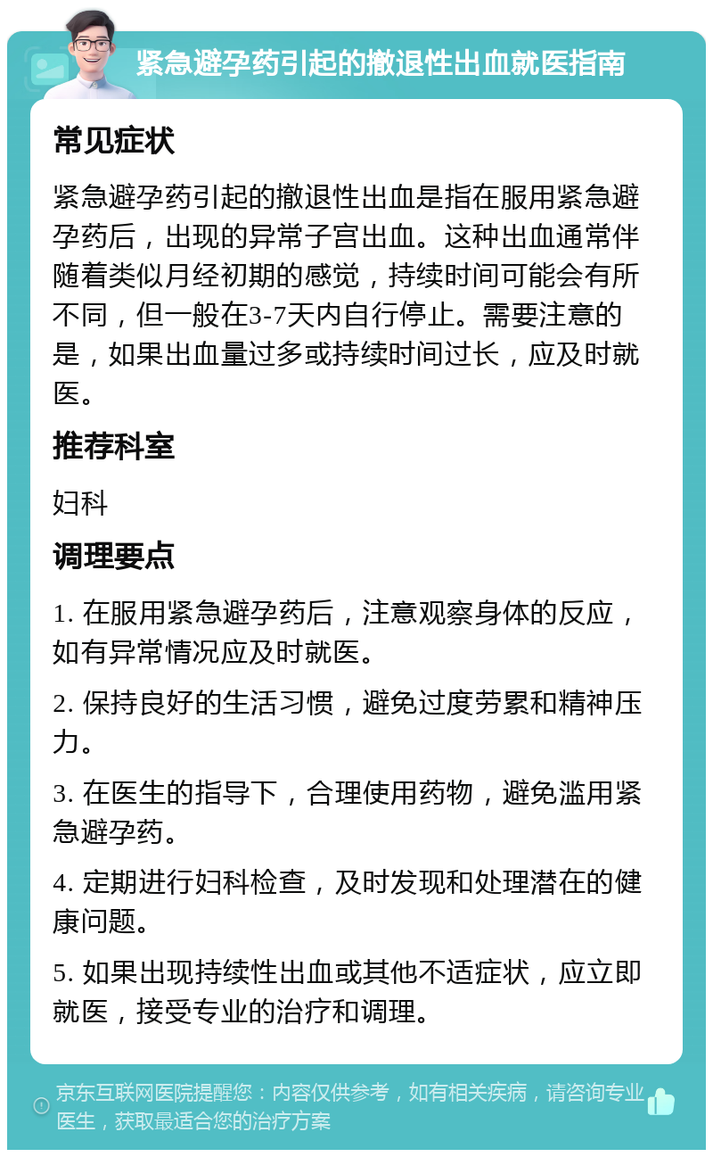 紧急避孕药引起的撤退性出血就医指南 常见症状 紧急避孕药引起的撤退性出血是指在服用紧急避孕药后，出现的异常子宫出血。这种出血通常伴随着类似月经初期的感觉，持续时间可能会有所不同，但一般在3-7天内自行停止。需要注意的是，如果出血量过多或持续时间过长，应及时就医。 推荐科室 妇科 调理要点 1. 在服用紧急避孕药后，注意观察身体的反应，如有异常情况应及时就医。 2. 保持良好的生活习惯，避免过度劳累和精神压力。 3. 在医生的指导下，合理使用药物，避免滥用紧急避孕药。 4. 定期进行妇科检查，及时发现和处理潜在的健康问题。 5. 如果出现持续性出血或其他不适症状，应立即就医，接受专业的治疗和调理。