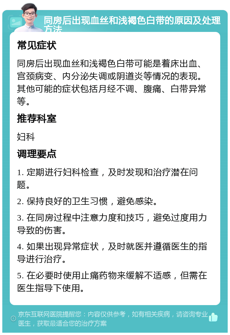 同房后出现血丝和浅褐色白带的原因及处理方法 常见症状 同房后出现血丝和浅褐色白带可能是着床出血、宫颈病变、内分泌失调或阴道炎等情况的表现。其他可能的症状包括月经不调、腹痛、白带异常等。 推荐科室 妇科 调理要点 1. 定期进行妇科检查，及时发现和治疗潜在问题。 2. 保持良好的卫生习惯，避免感染。 3. 在同房过程中注意力度和技巧，避免过度用力导致的伤害。 4. 如果出现异常症状，及时就医并遵循医生的指导进行治疗。 5. 在必要时使用止痛药物来缓解不适感，但需在医生指导下使用。