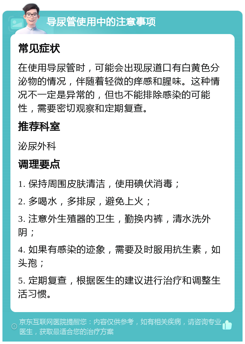 导尿管使用中的注意事项 常见症状 在使用导尿管时，可能会出现尿道口有白黄色分泌物的情况，伴随着轻微的痒感和腥味。这种情况不一定是异常的，但也不能排除感染的可能性，需要密切观察和定期复查。 推荐科室 泌尿外科 调理要点 1. 保持周围皮肤清洁，使用碘伏消毒； 2. 多喝水，多排尿，避免上火； 3. 注意外生殖器的卫生，勤换内裤，清水洗外阴； 4. 如果有感染的迹象，需要及时服用抗生素，如头孢； 5. 定期复查，根据医生的建议进行治疗和调整生活习惯。