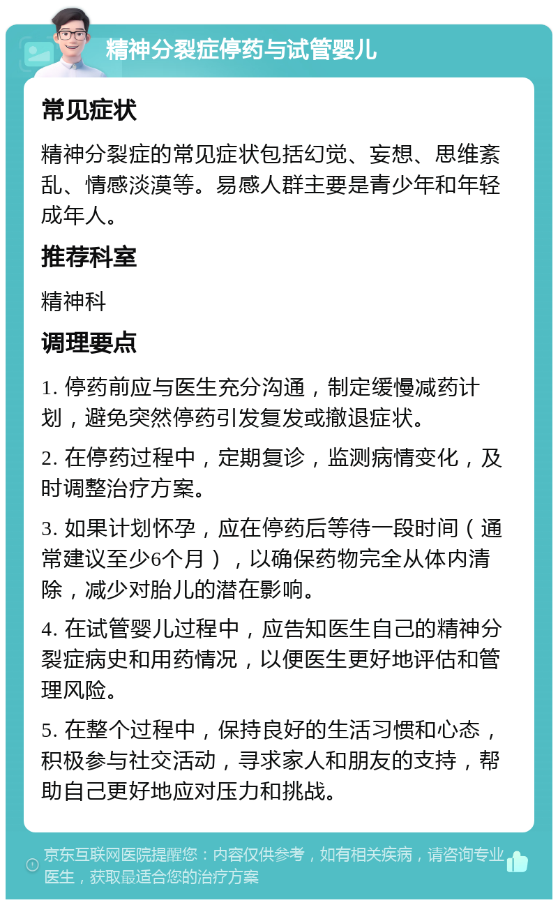 精神分裂症停药与试管婴儿 常见症状 精神分裂症的常见症状包括幻觉、妄想、思维紊乱、情感淡漠等。易感人群主要是青少年和年轻成年人。 推荐科室 精神科 调理要点 1. 停药前应与医生充分沟通，制定缓慢减药计划，避免突然停药引发复发或撤退症状。 2. 在停药过程中，定期复诊，监测病情变化，及时调整治疗方案。 3. 如果计划怀孕，应在停药后等待一段时间（通常建议至少6个月），以确保药物完全从体内清除，减少对胎儿的潜在影响。 4. 在试管婴儿过程中，应告知医生自己的精神分裂症病史和用药情况，以便医生更好地评估和管理风险。 5. 在整个过程中，保持良好的生活习惯和心态，积极参与社交活动，寻求家人和朋友的支持，帮助自己更好地应对压力和挑战。