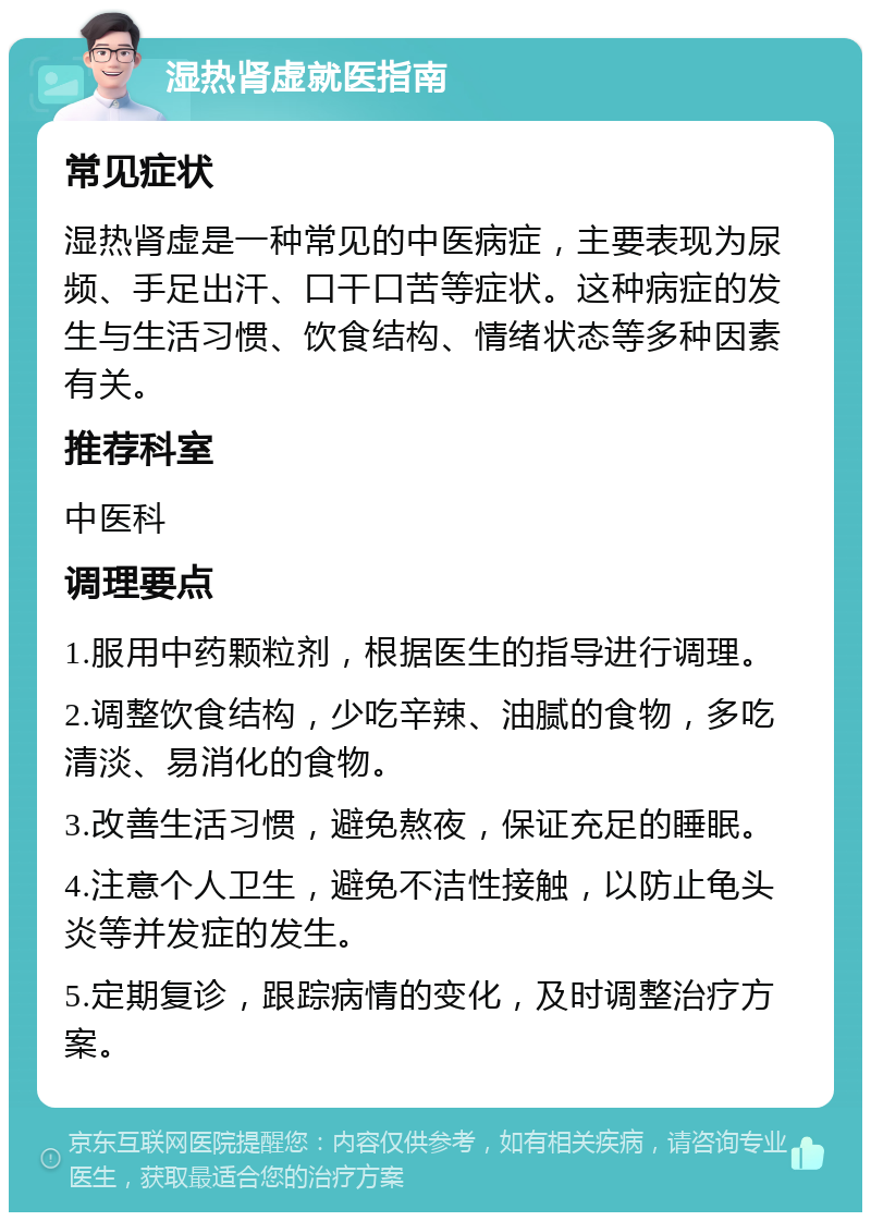 湿热肾虚就医指南 常见症状 湿热肾虚是一种常见的中医病症，主要表现为尿频、手足出汗、口干口苦等症状。这种病症的发生与生活习惯、饮食结构、情绪状态等多种因素有关。 推荐科室 中医科 调理要点 1.服用中药颗粒剂，根据医生的指导进行调理。 2.调整饮食结构，少吃辛辣、油腻的食物，多吃清淡、易消化的食物。 3.改善生活习惯，避免熬夜，保证充足的睡眠。 4.注意个人卫生，避免不洁性接触，以防止龟头炎等并发症的发生。 5.定期复诊，跟踪病情的变化，及时调整治疗方案。