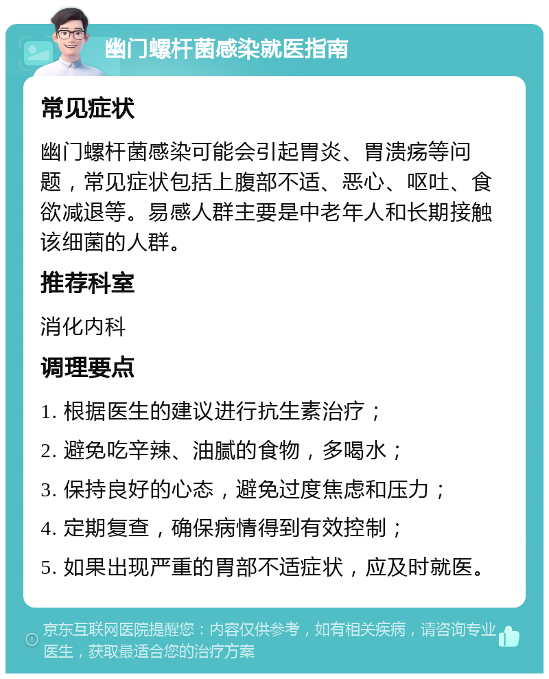 幽门螺杆菌感染就医指南 常见症状 幽门螺杆菌感染可能会引起胃炎、胃溃疡等问题，常见症状包括上腹部不适、恶心、呕吐、食欲减退等。易感人群主要是中老年人和长期接触该细菌的人群。 推荐科室 消化内科 调理要点 1. 根据医生的建议进行抗生素治疗； 2. 避免吃辛辣、油腻的食物，多喝水； 3. 保持良好的心态，避免过度焦虑和压力； 4. 定期复查，确保病情得到有效控制； 5. 如果出现严重的胃部不适症状，应及时就医。